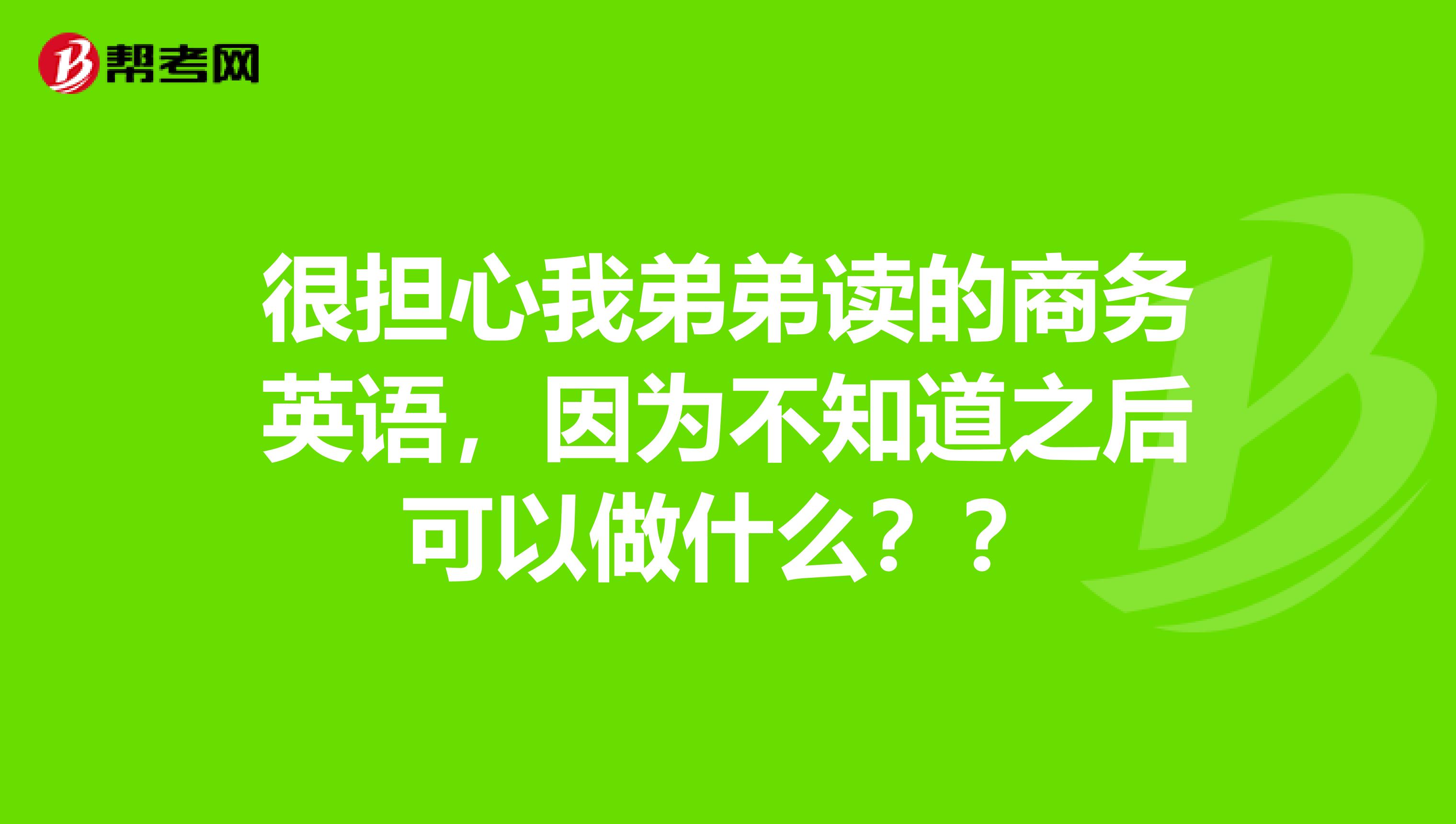 很担心我弟弟读的商务英语，因为不知道之后可以做什么？？