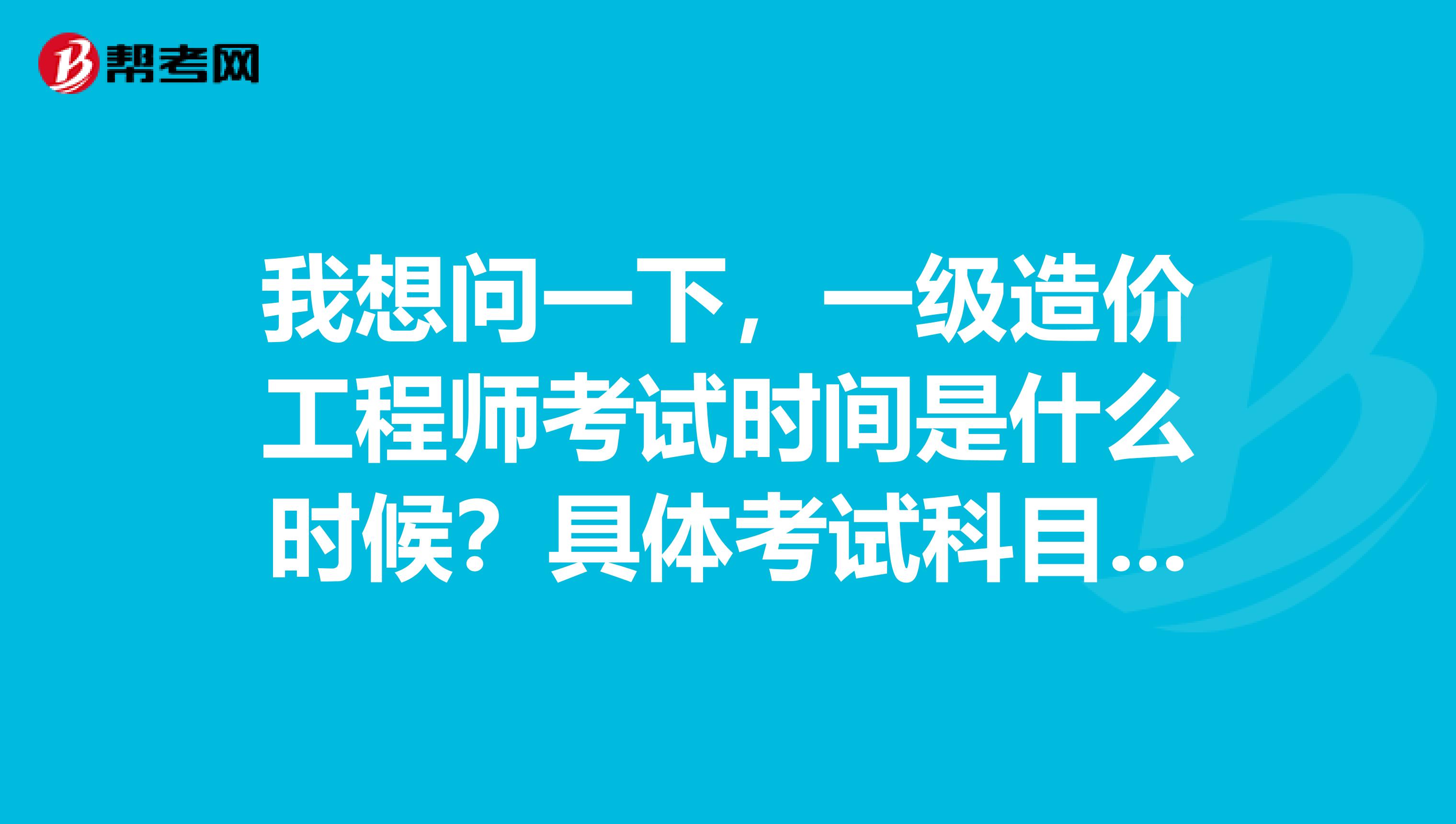 我想问一下，一级造价工程师考试时间是什么时候？具体考试科目时间是怎么的呢？