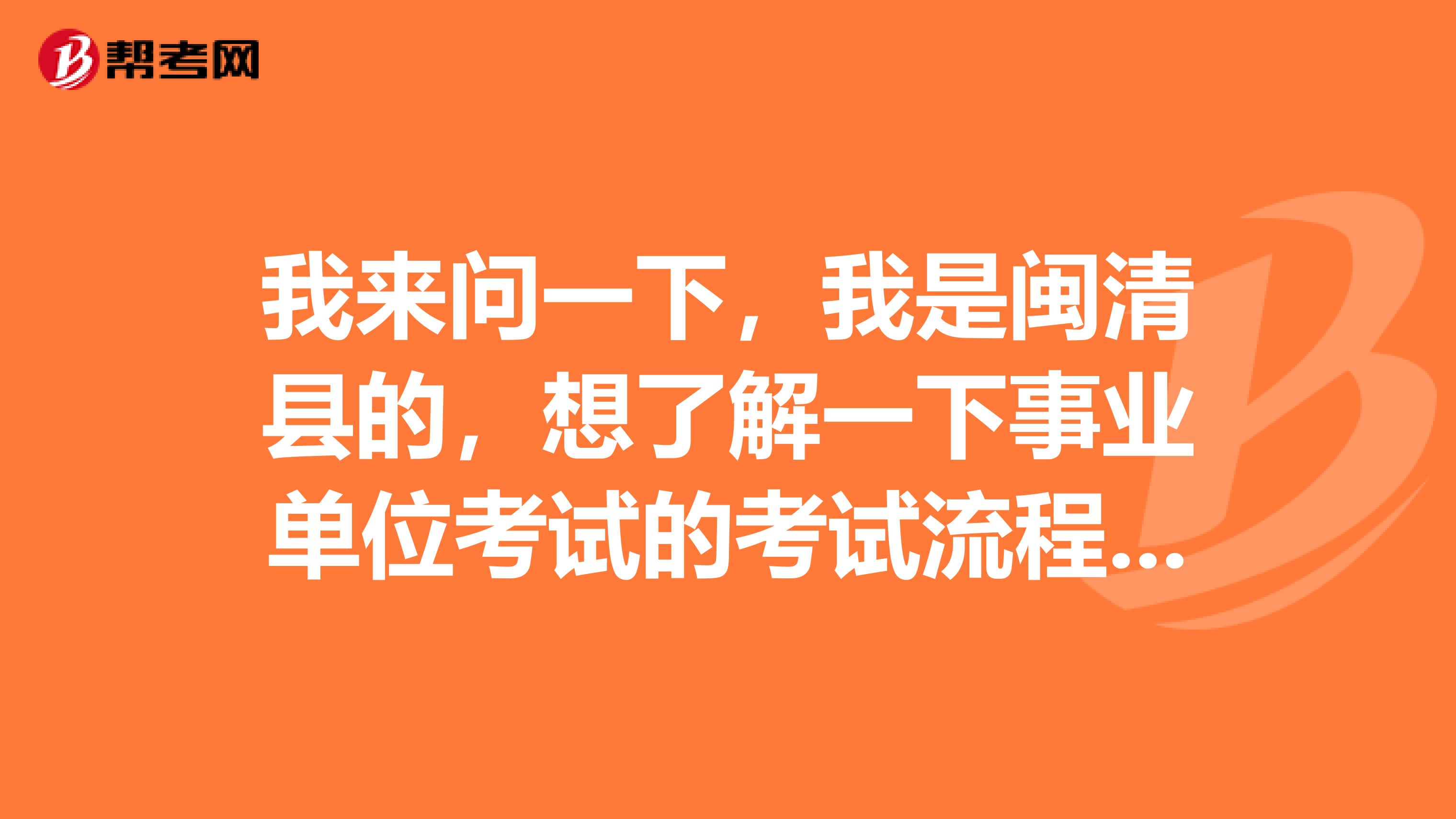 我来问一下,我是闽清县的,想了解一下事业单位考试的考试流程?最好详细点谢谢了