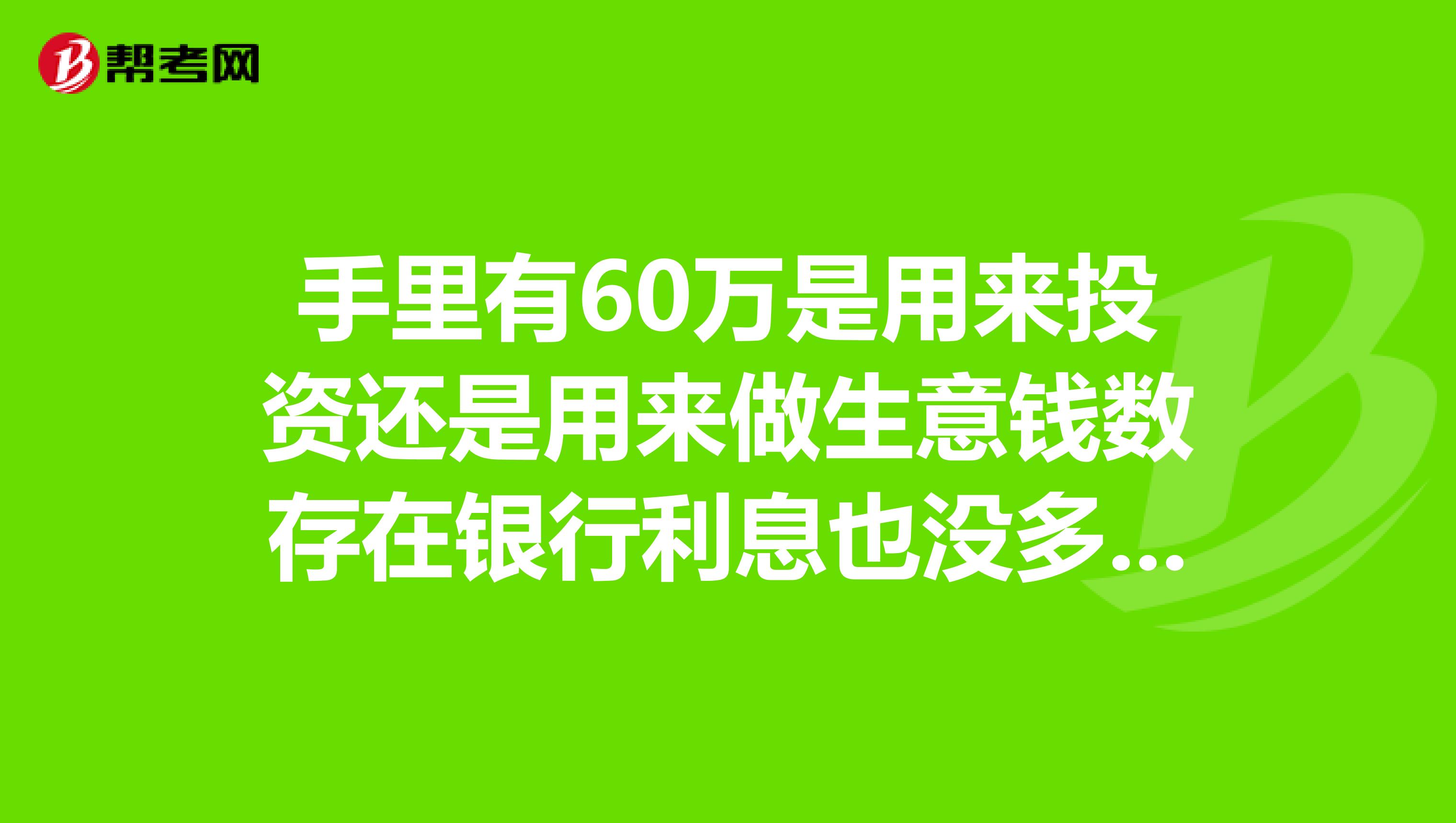 手里有60万是用来投资还是用来做生意钱数存在银行利息也没多少想拿出来自己干点什么希望大家指点一下谢谢谢谢。。。。。自己现在也没有好的项目。。。想不明白。。