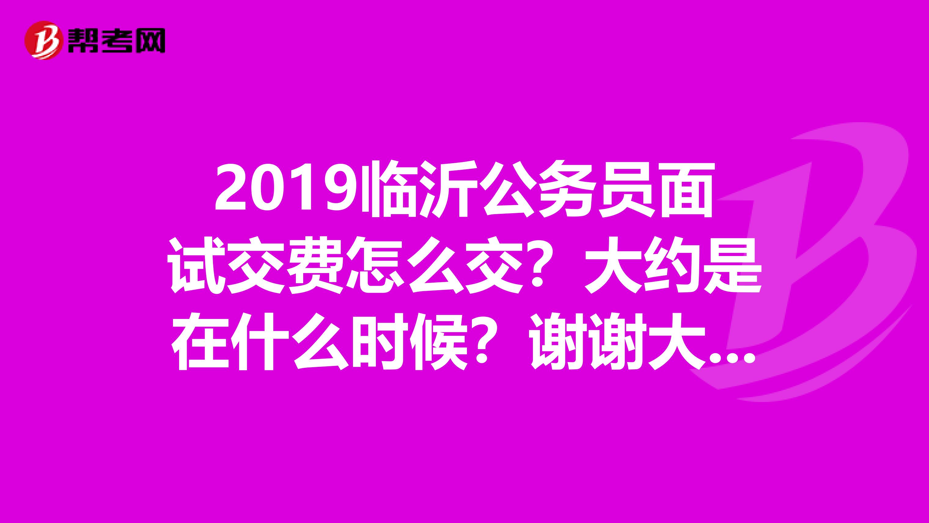 2019临沂公务员面试交费怎么交？大约是在什么时候？谢谢大家。。