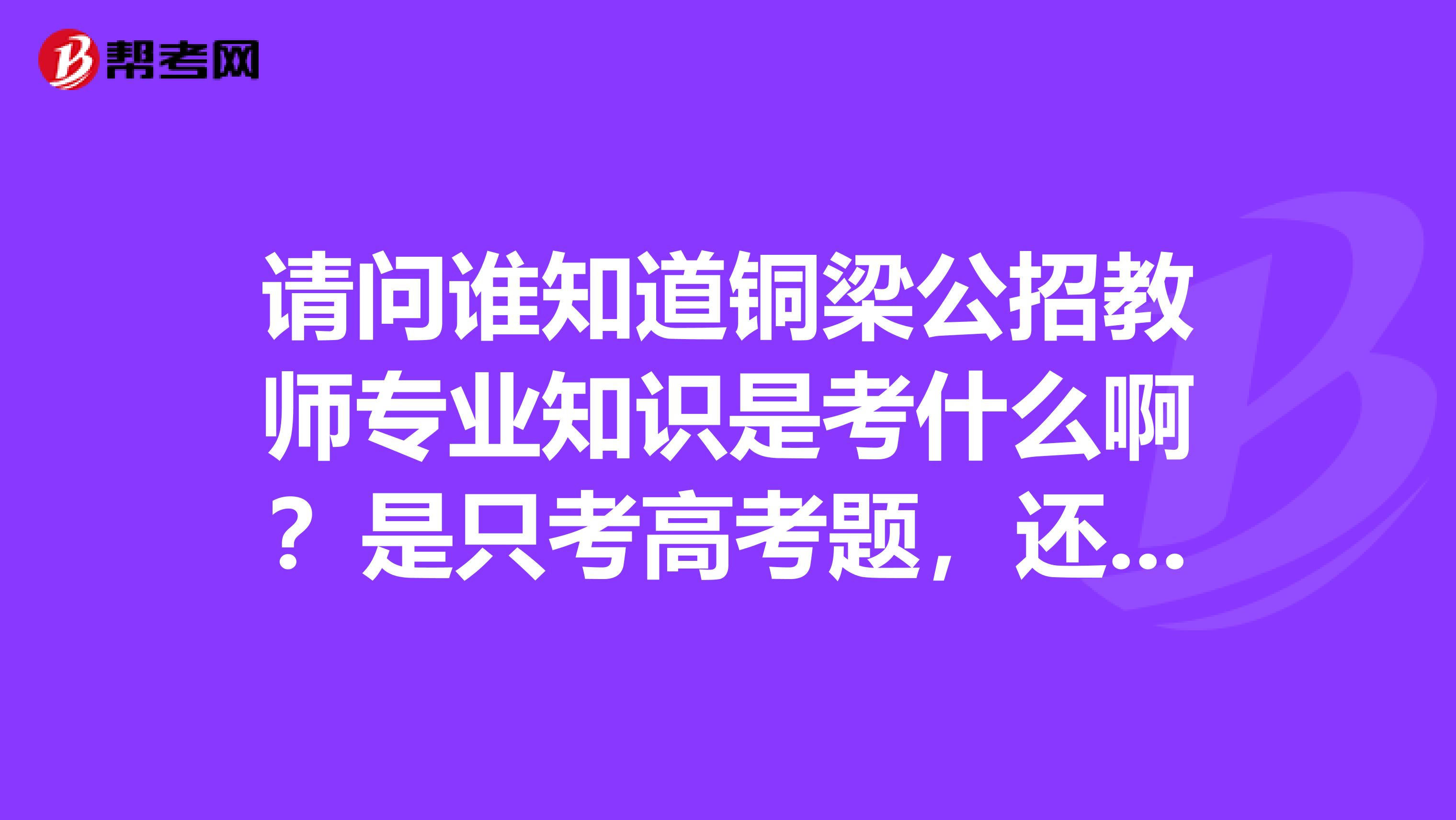 请问谁知道铜梁公招教师专业知识是考什么啊？是只考高考题，还是要考大学知识哦？谢谢。。