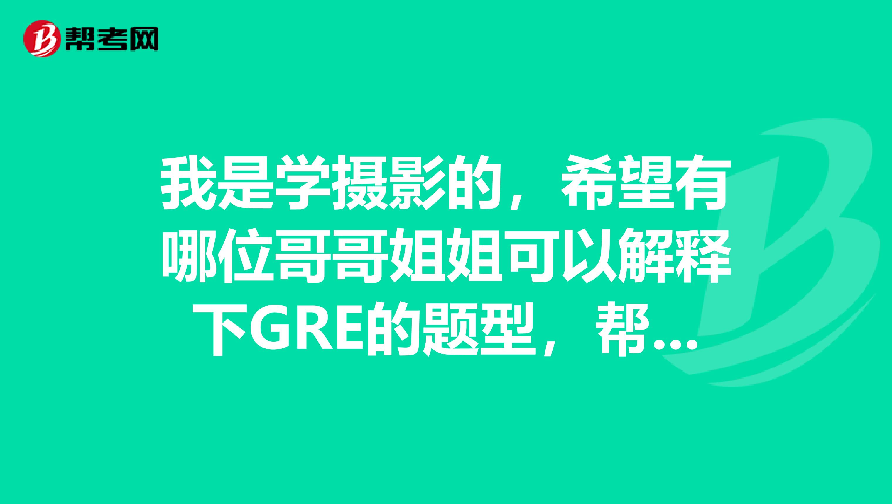 我是学摄影的,希望有哪位哥哥姐姐可以解释下GRE的题型,帮帮我吧,着急呀