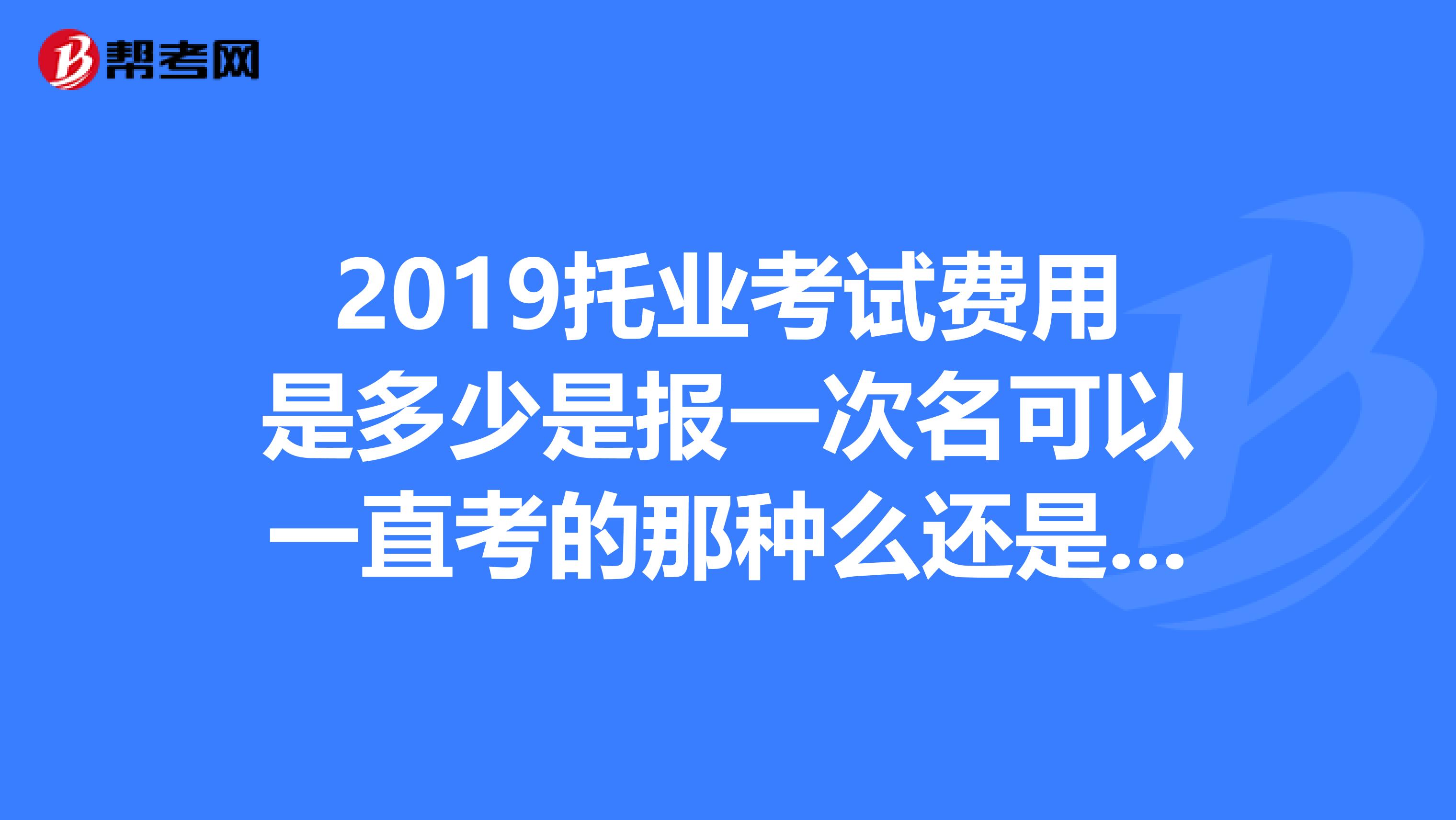 2019托业考试费用是多少是报一次名可以一直考的那种么还是像6级一样花一次钱考一次