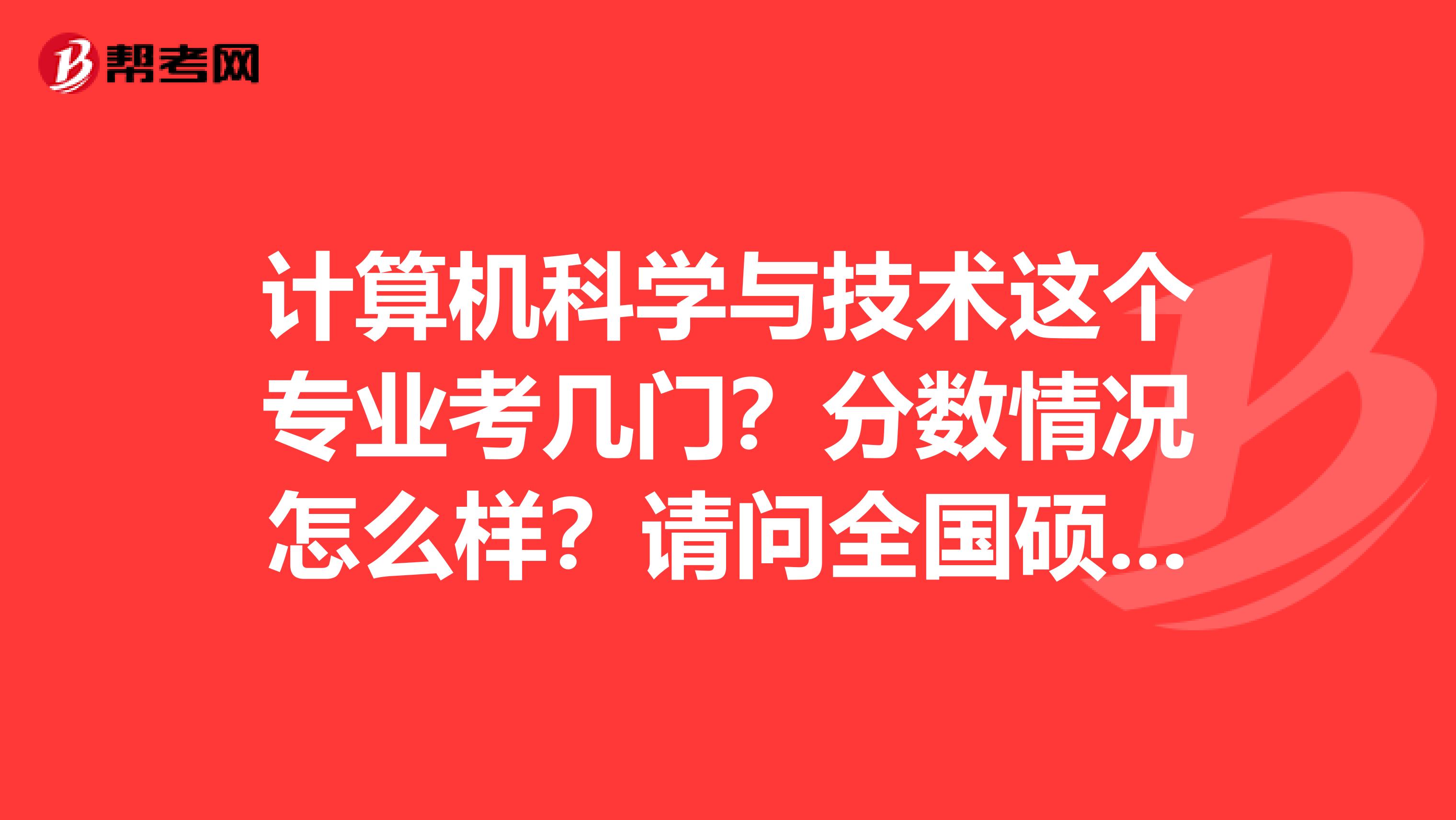 计算机科学与技术这个专业考几门？分数情况怎么样？请问全国硕士研究生招生考试满分是多少？考几科？