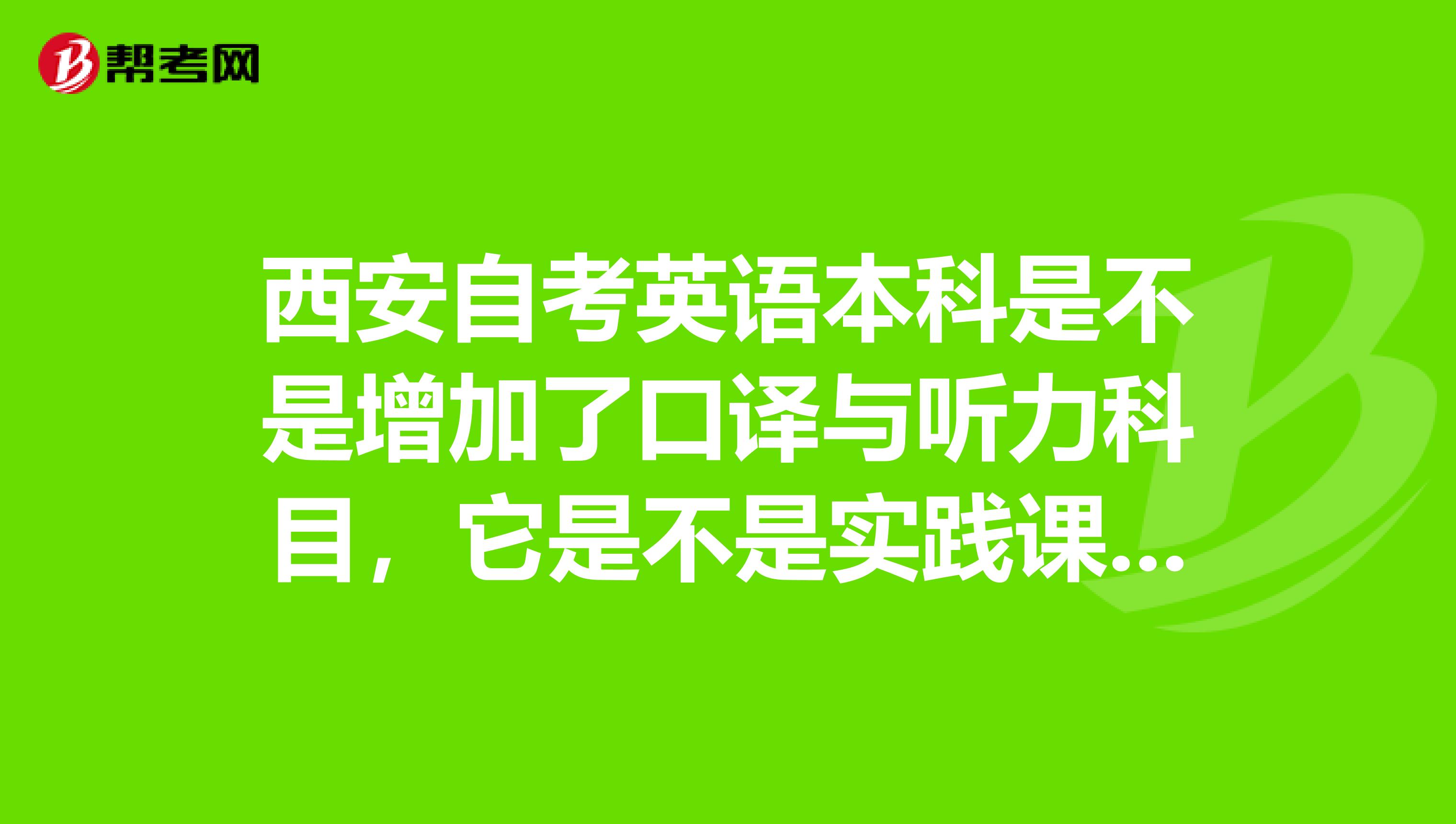 西安自考英语本科是不是增加了口译与听力科目，它是不是实践课，报名费费用是多少？什么时候报名，谢谢