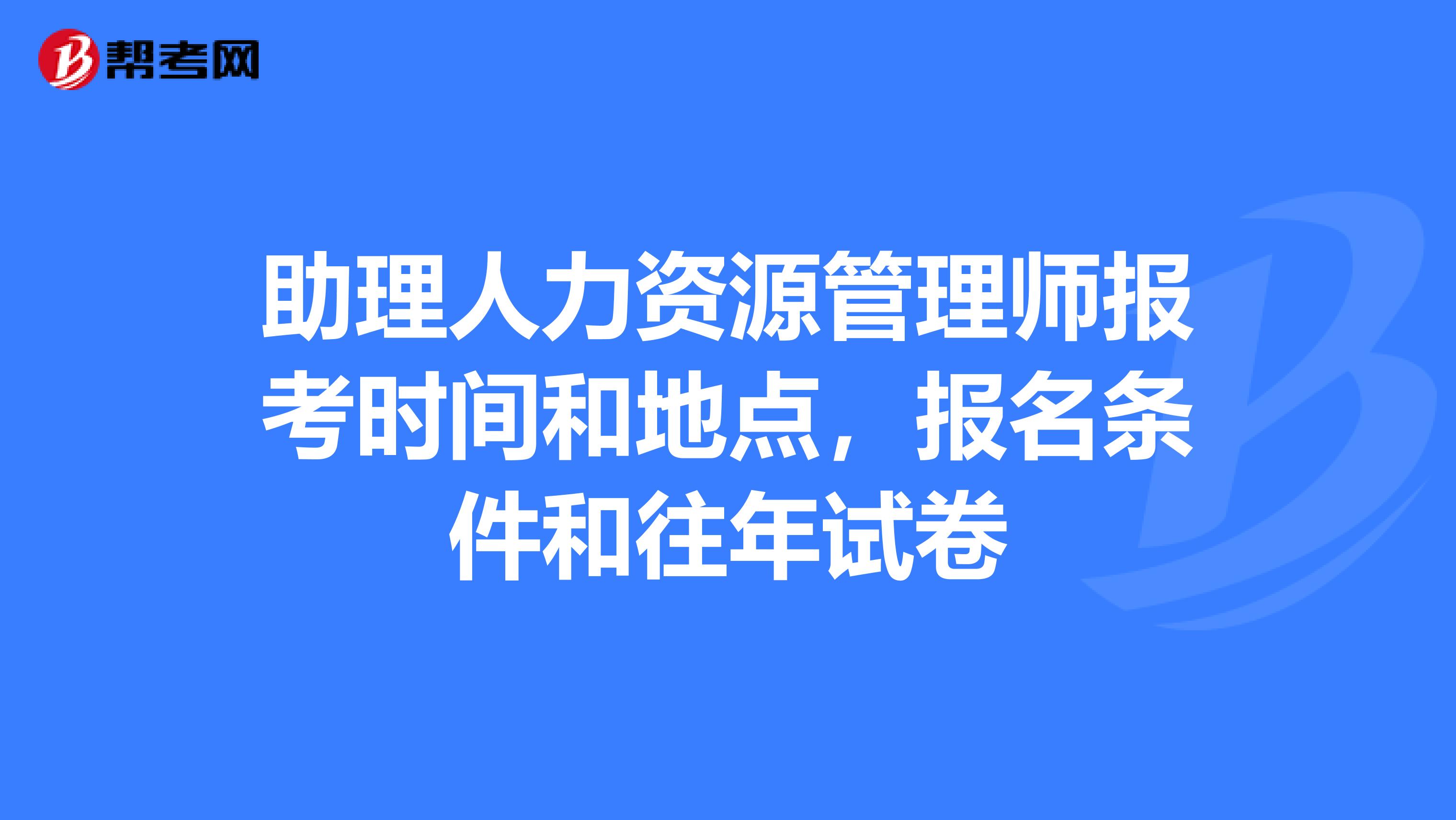 助理人力资源管理师报考时间和地点,报名条件和往年试卷