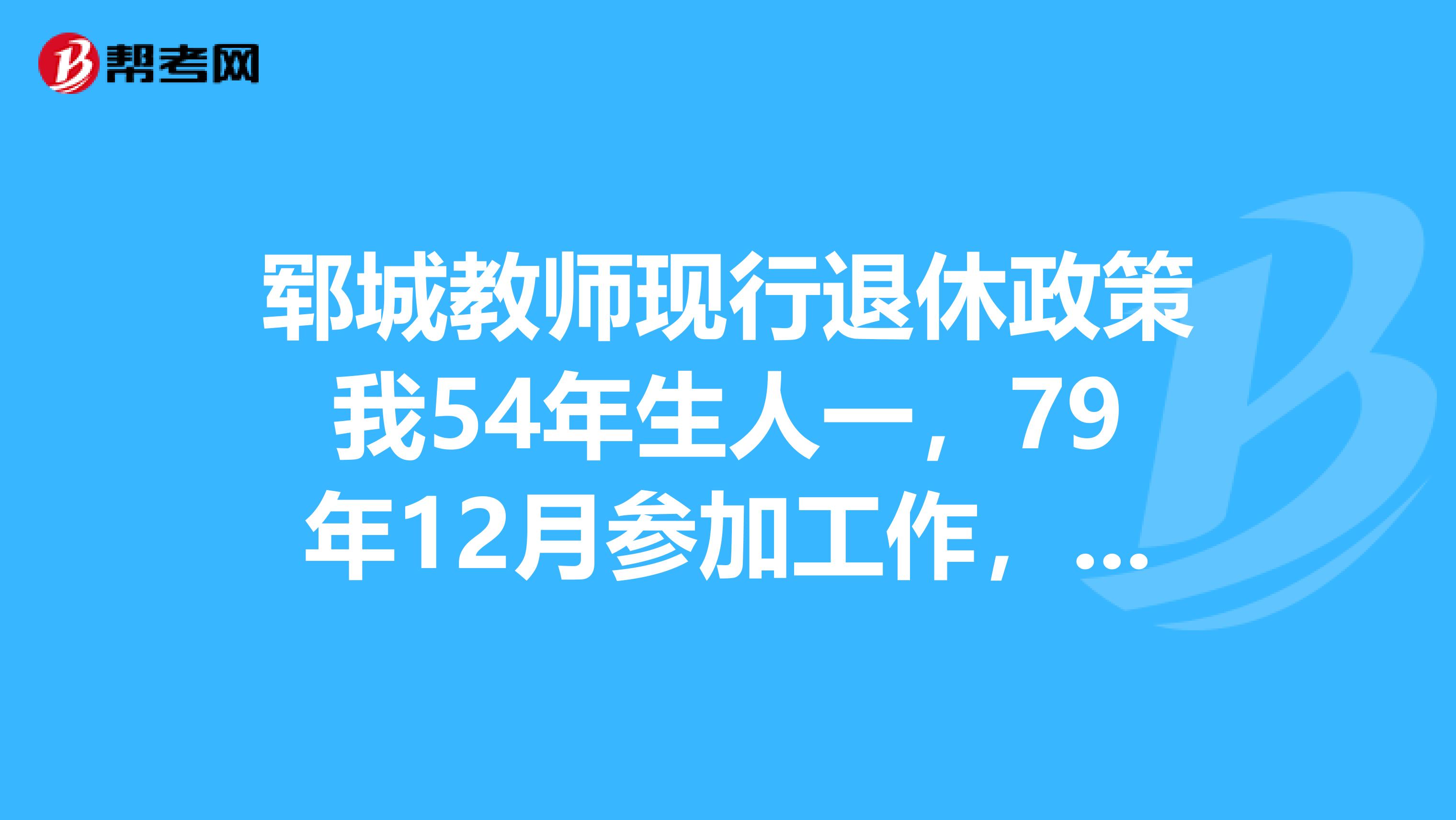 郓城教师现行退休政策我54年生人一,79年12月参加工作,应退休时问14年5月,批准退休时间为