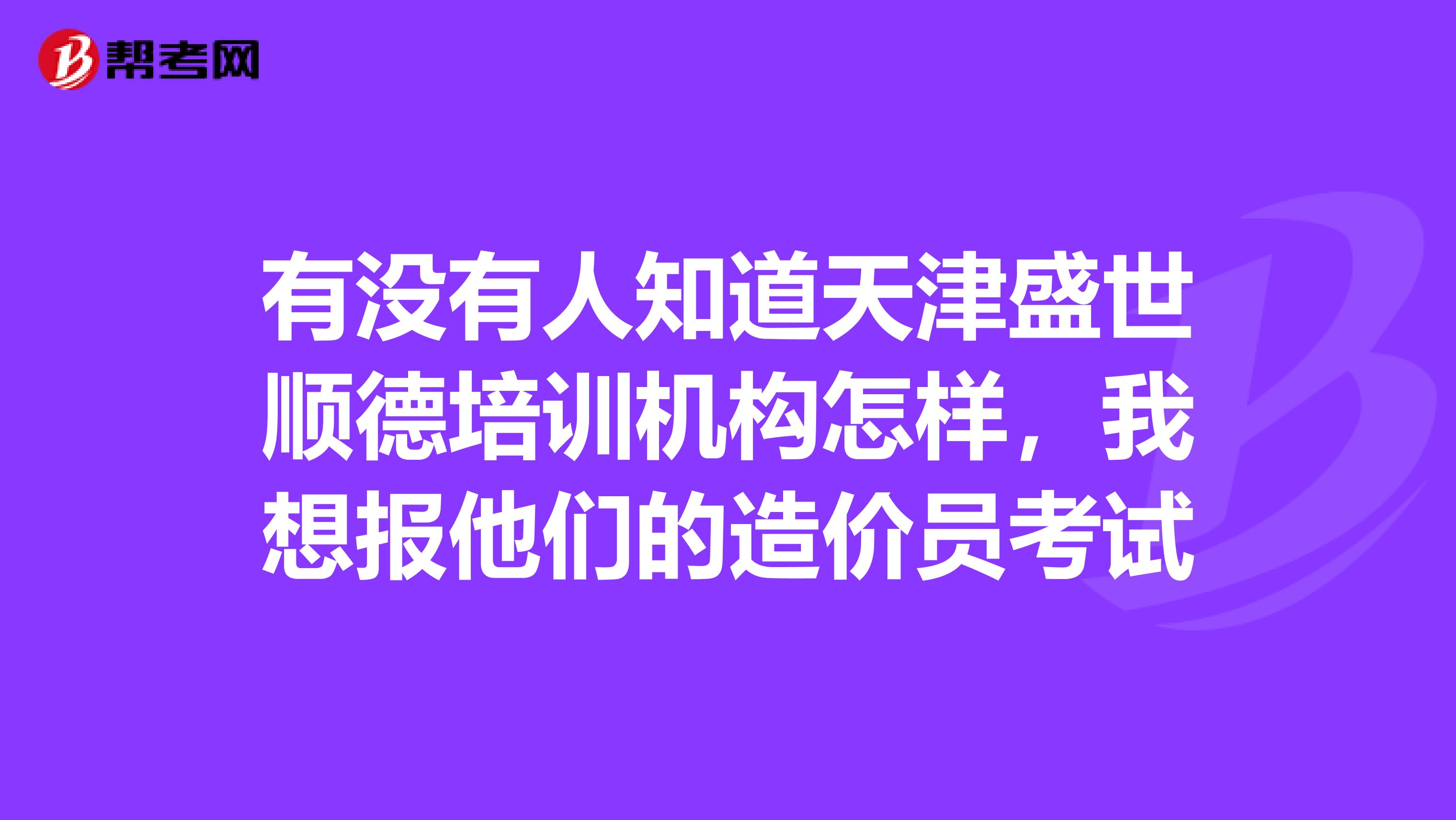 有没有人知道天津盛世顺德培训机构怎样,我想报他们的造价员考试