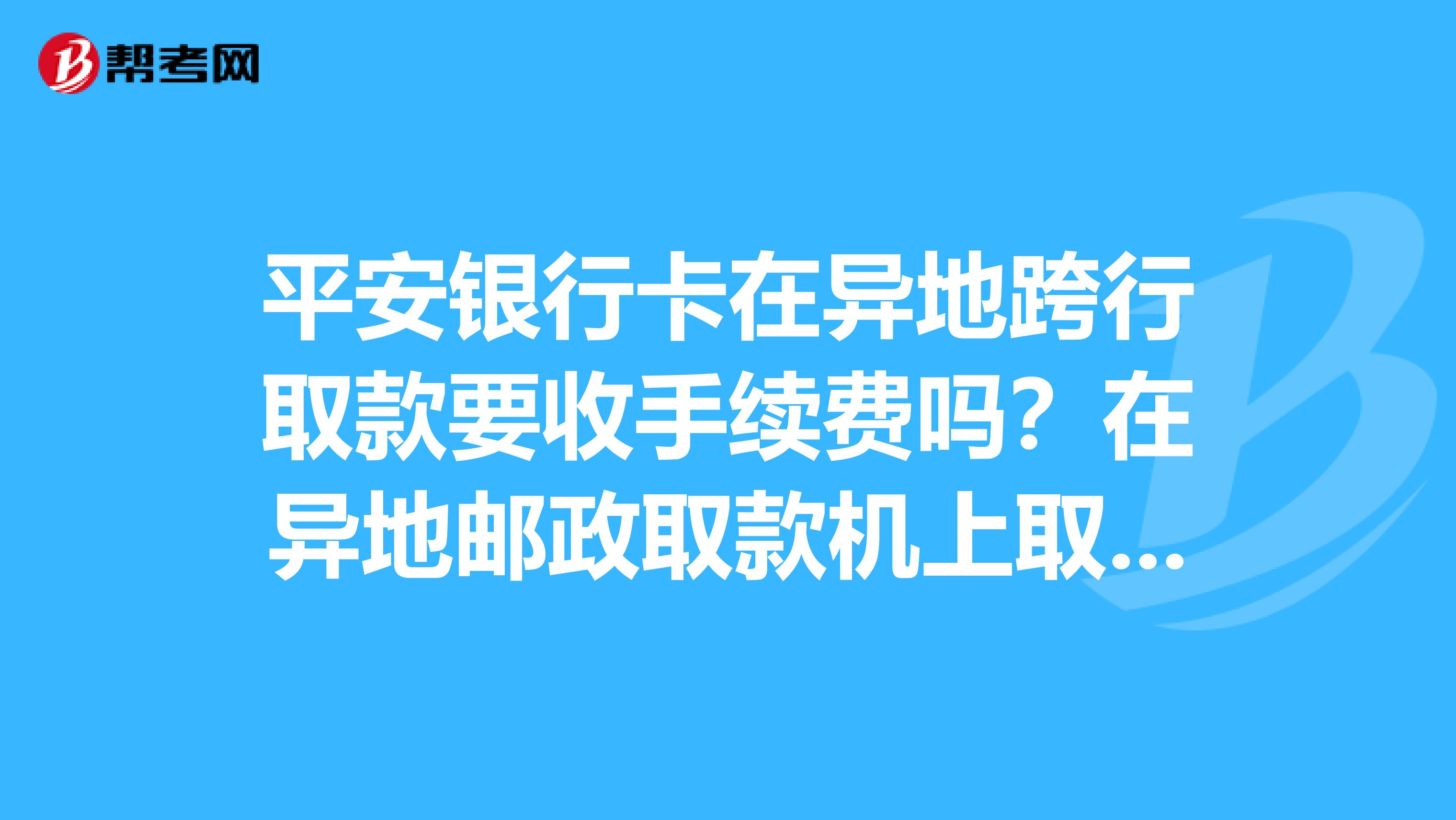 平安银行卡在异地跨行取款要收手续费吗?在异地邮政取款机上取款要收手续费吗?