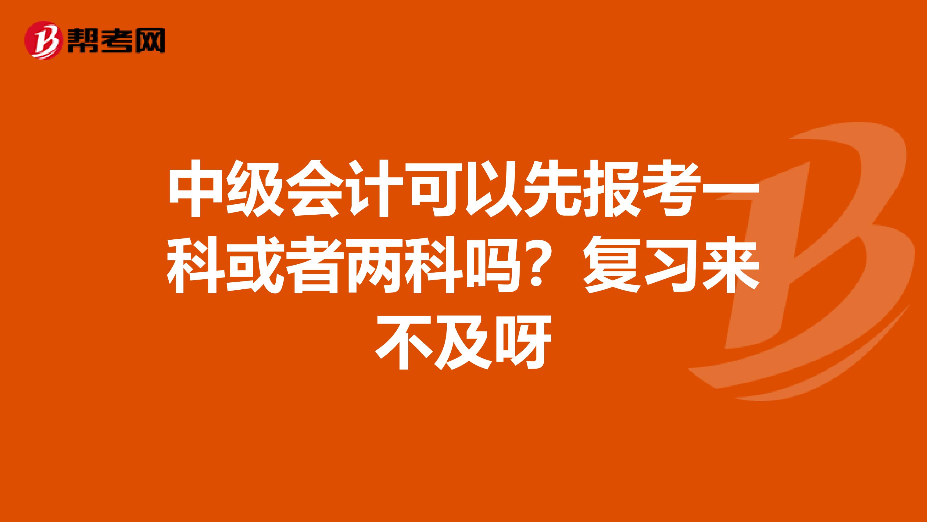 中级会计可以先报考一科或者两科吗?复习来不及呀