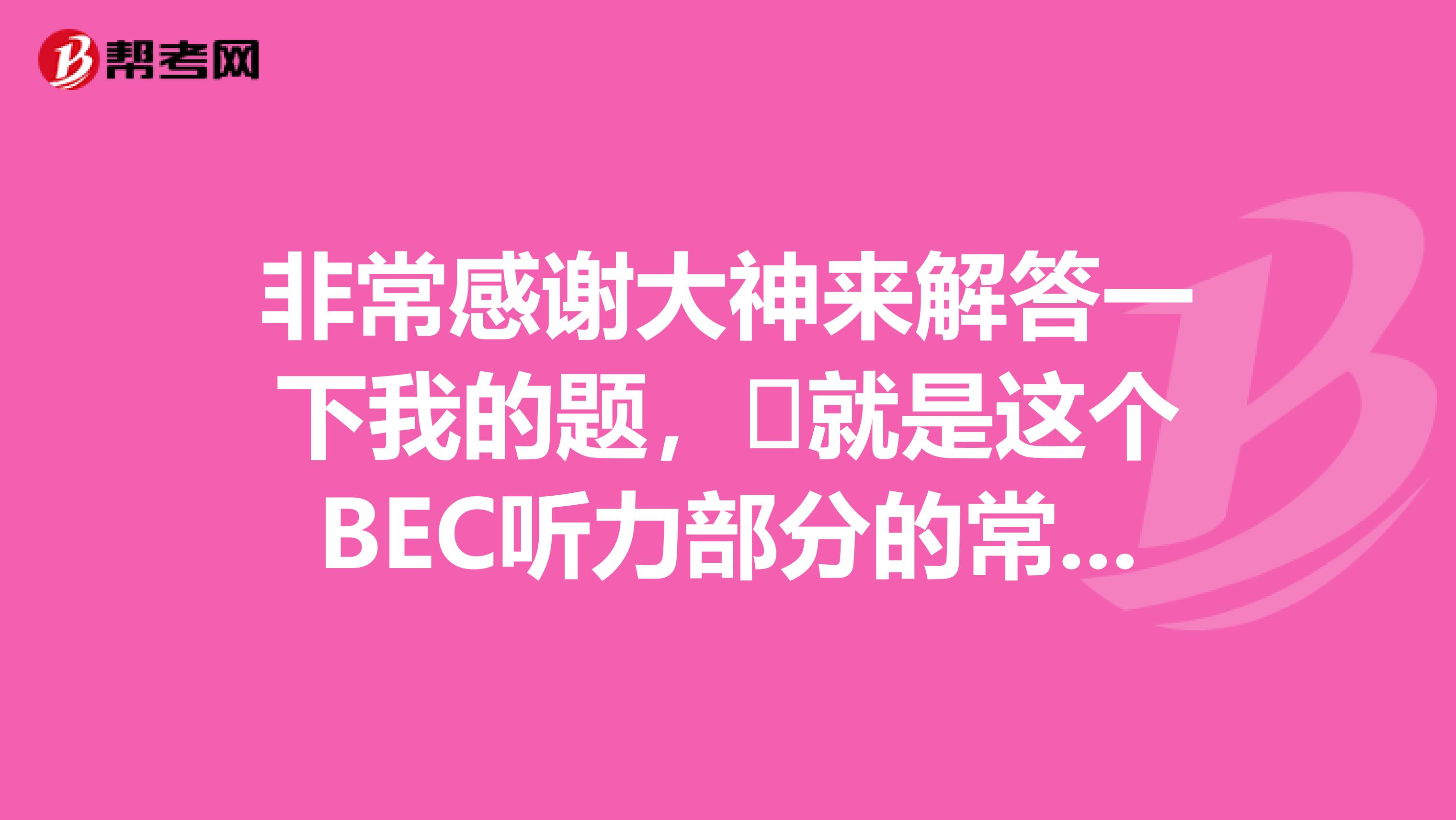 非常感谢大神来解答一下我的题,就是这个BEC听力部分的常用到的词汇呀,发我一份,谢谢!!