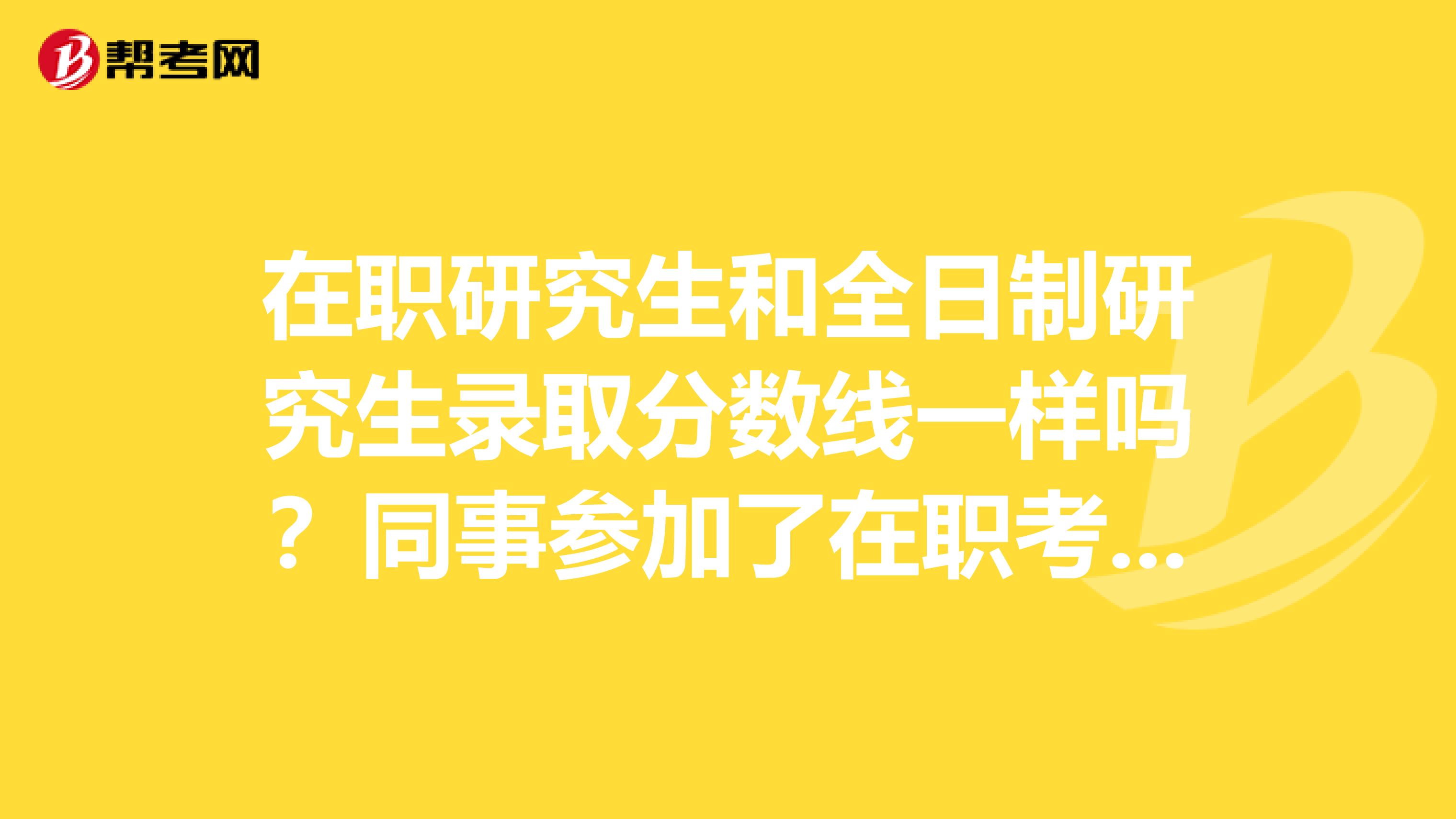 在职研究生和全日制研究生录取分数线一样吗？同事参加了在职考研就想问问，以便参考