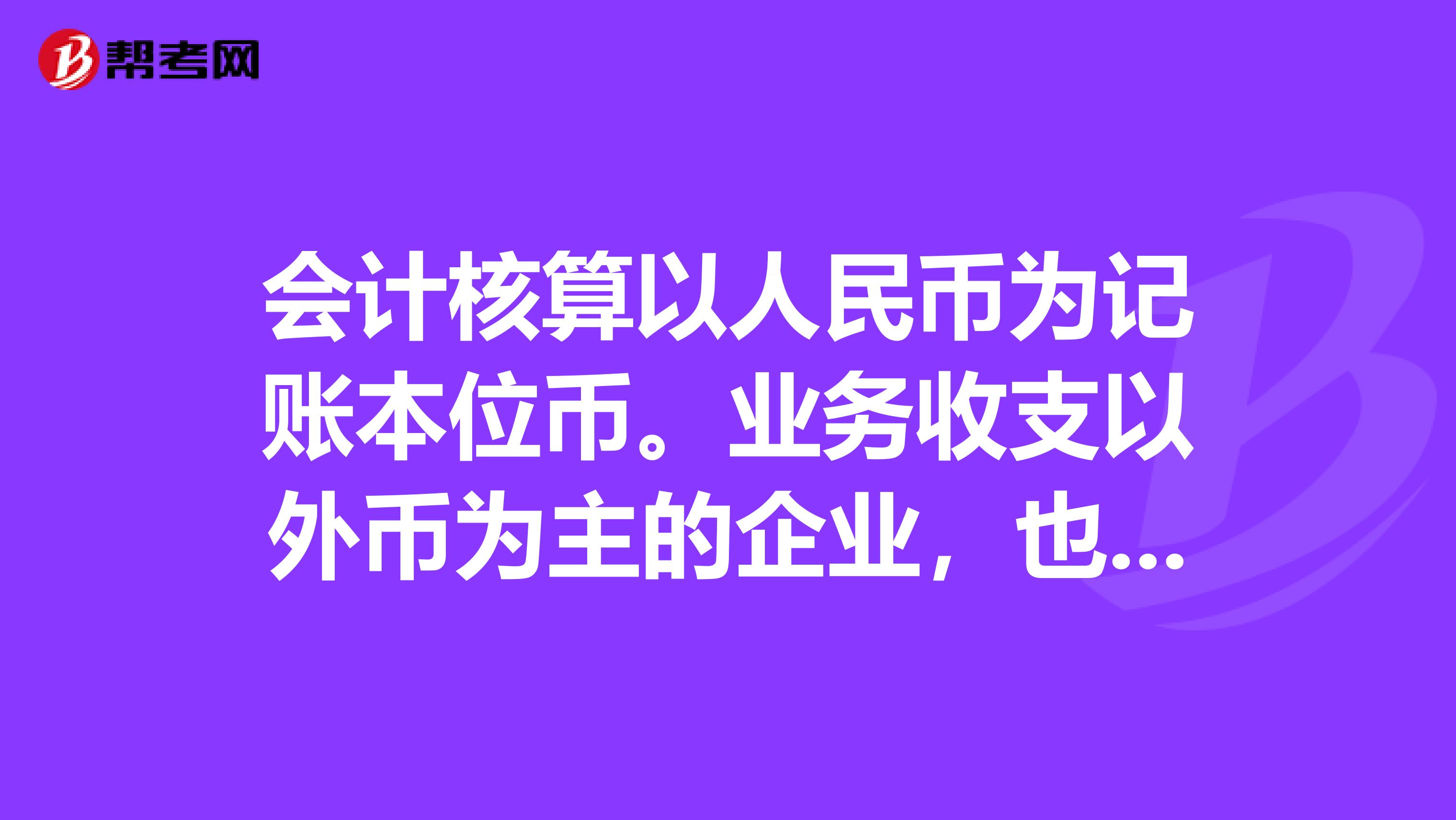 会计核算以人民币为记账本位币。业务收支以外币为主的企业，也可以选择某种外币作为本位币，但编制的财务会计报告应当折合为人民币反映。