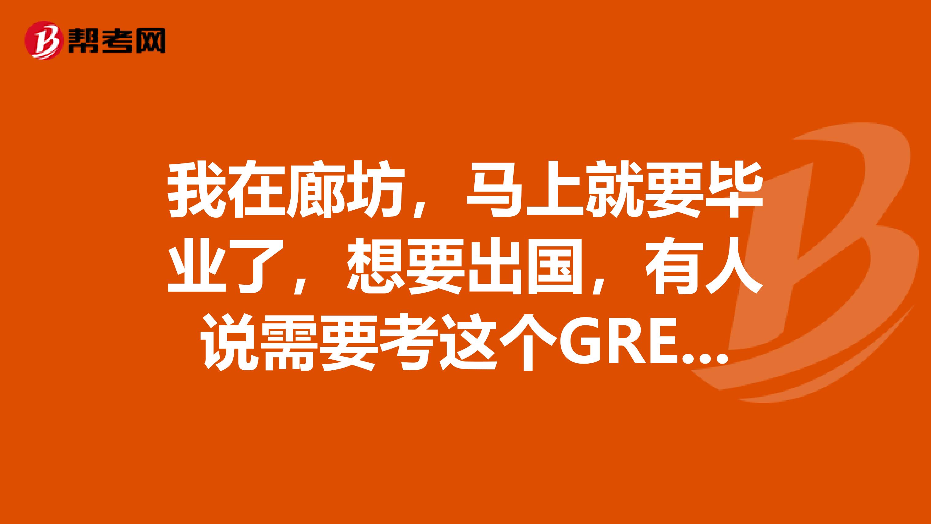 我在廊坊,马上就要毕业了,想要出国,有人说需要考这个GRE,我想问下这个GRE是什么呀?