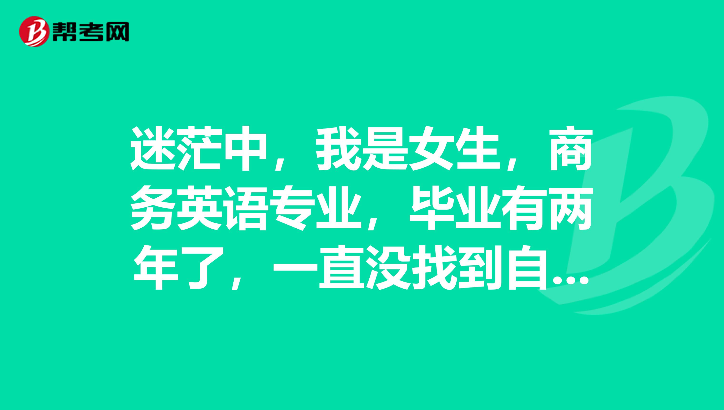 迷茫中,我是女生,商务英语专业,毕业有两年了,一直没找到自己前进的目标,希望大家帮帮我。