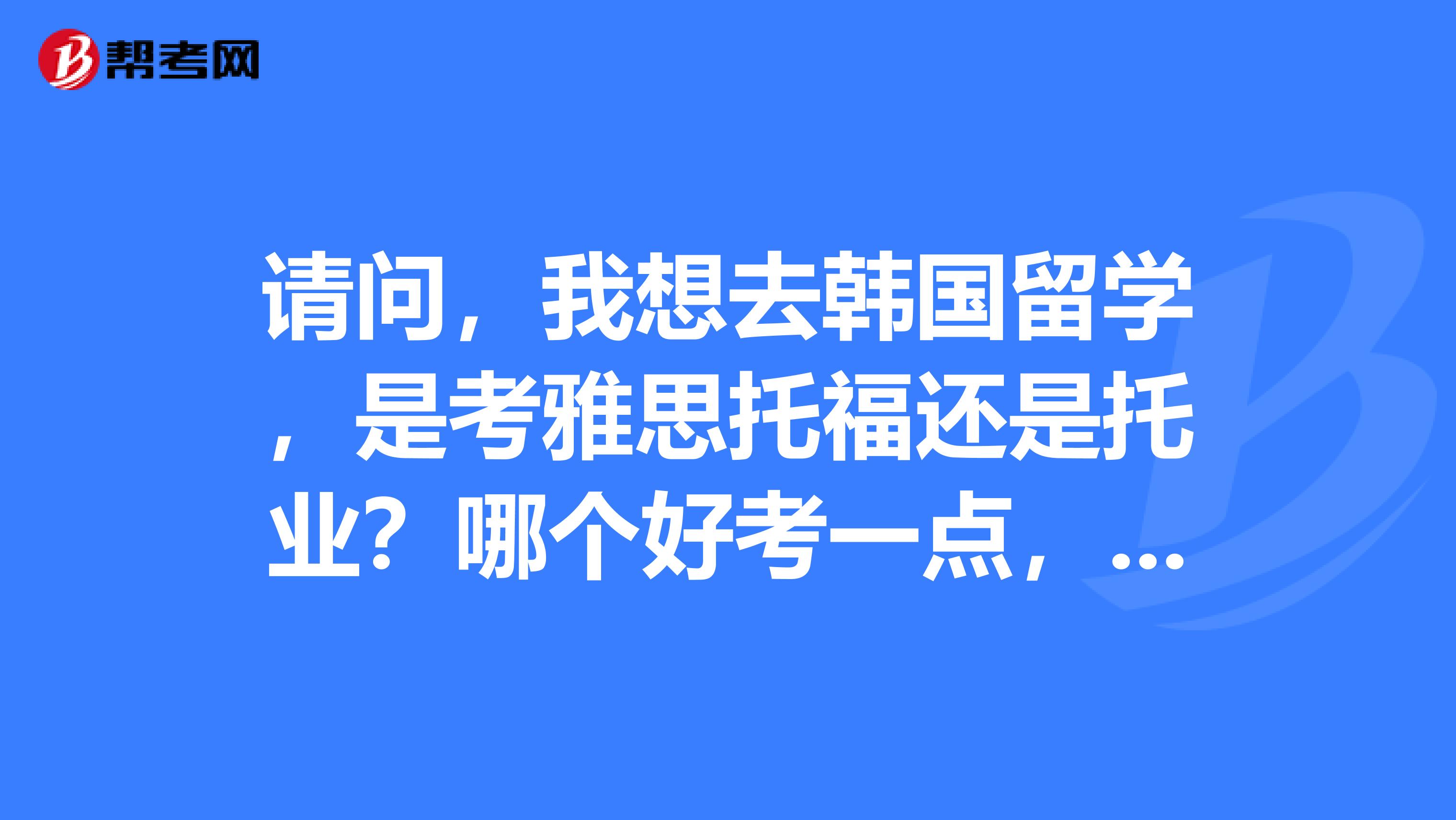 请问，我想去韩国留学，是考雅思托福还是托业？哪个好考一点，哪个的认证比较有效