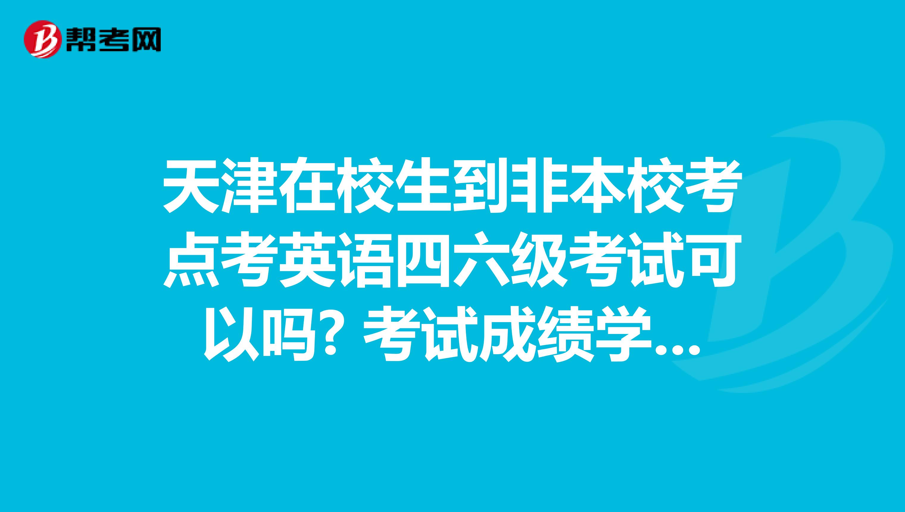 天津在校生到非本校考点考英语四六级考试可以吗? 考试成绩学校承认吗?
