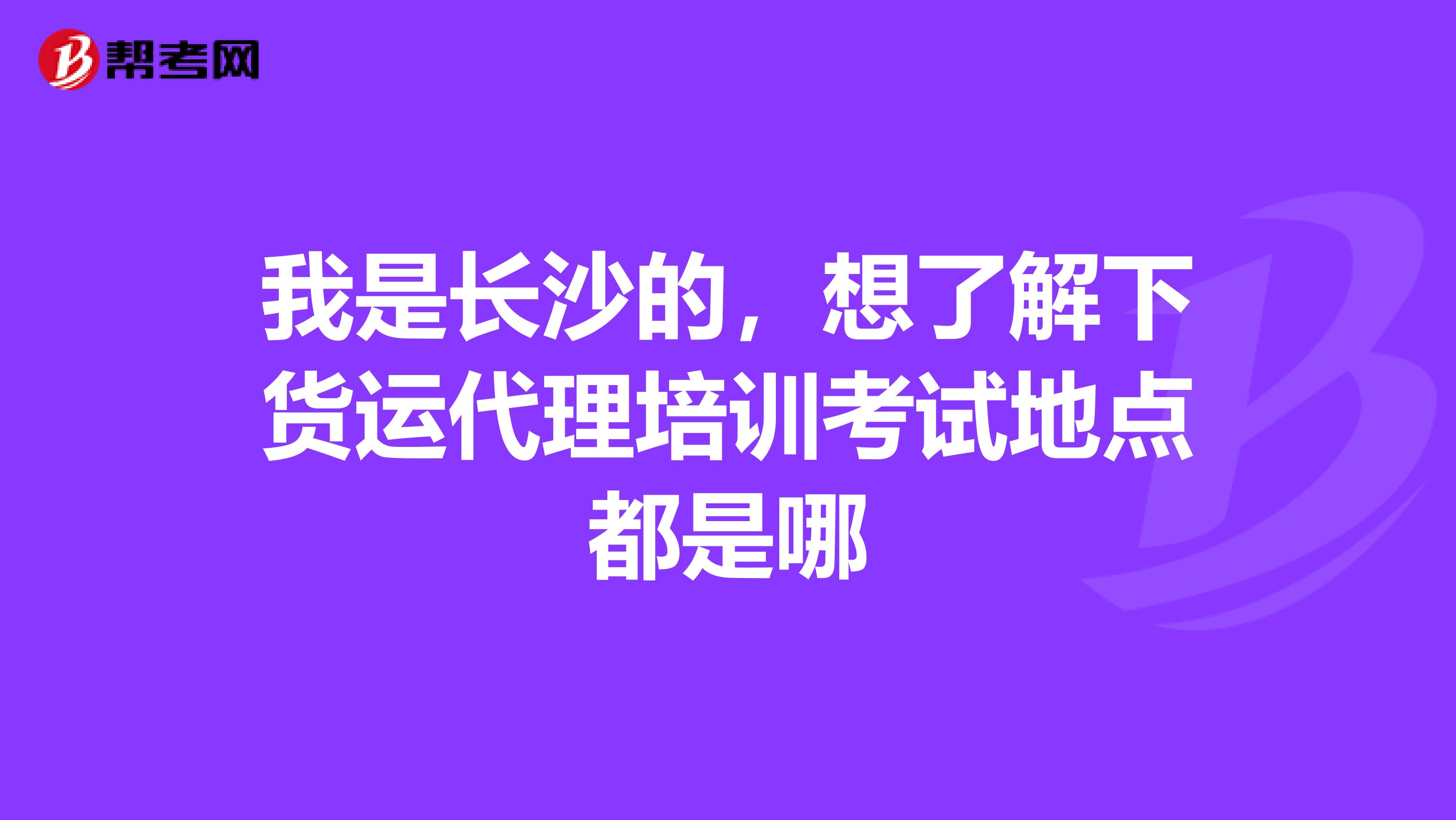 我是长沙的,想了解下货运代理培训考试地点都是哪