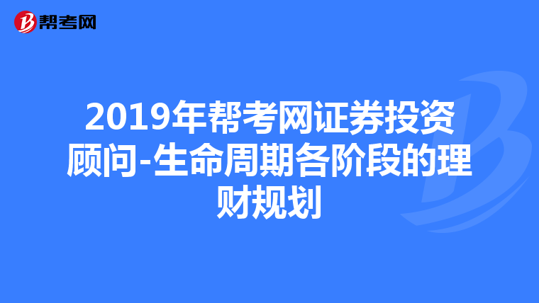 2019年幫考網證券投資顧問-生命周期各階段的理財規劃