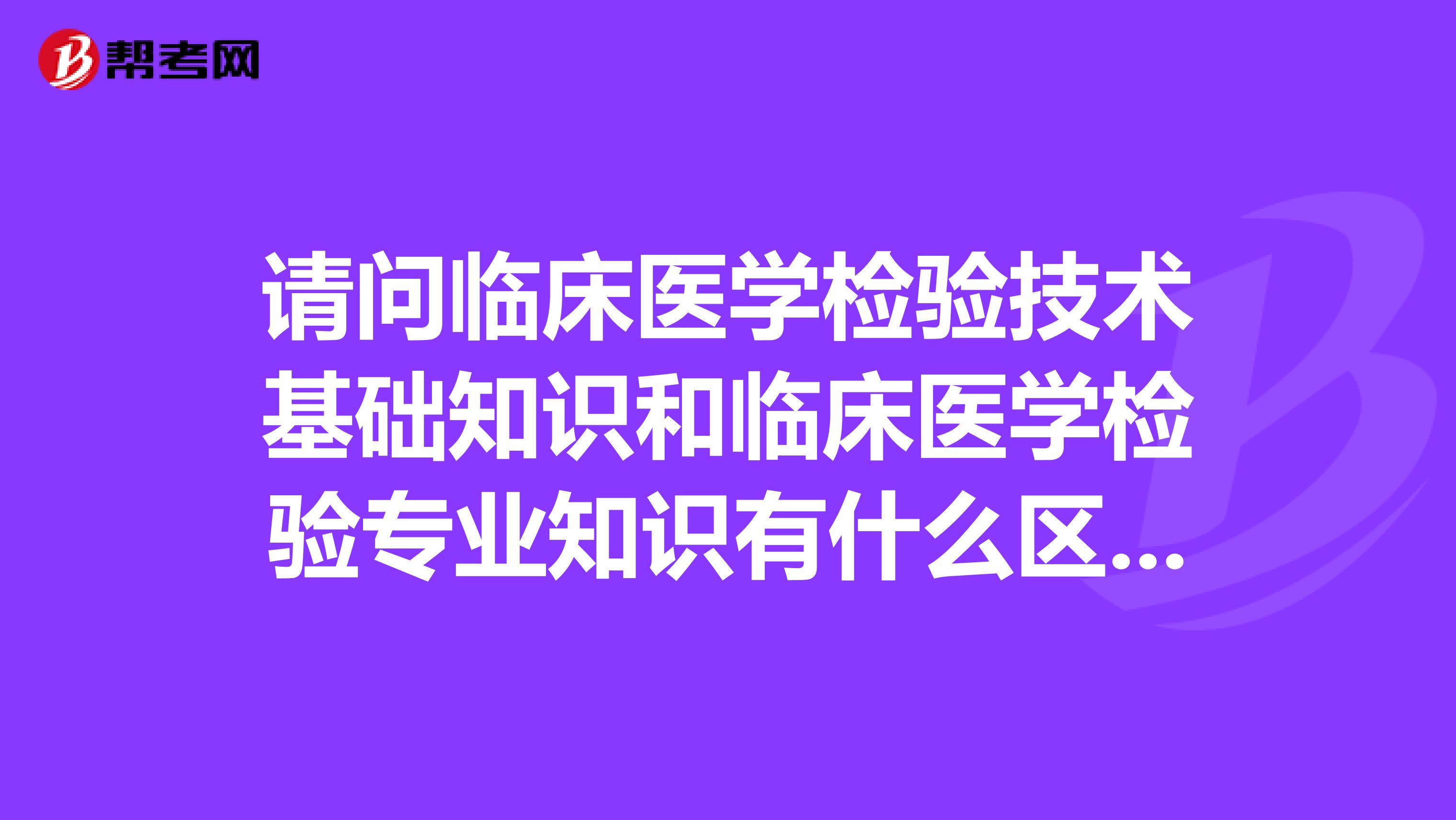请问临床医学检验技术基础知识和临床医学检验专业知识有什么区别吗