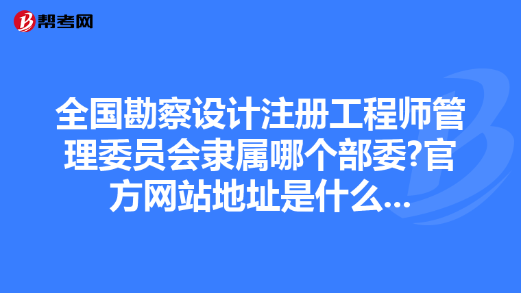 全国勘察设计注册工程师管理委员会隶属哪个部委?官方网站地址是什么...