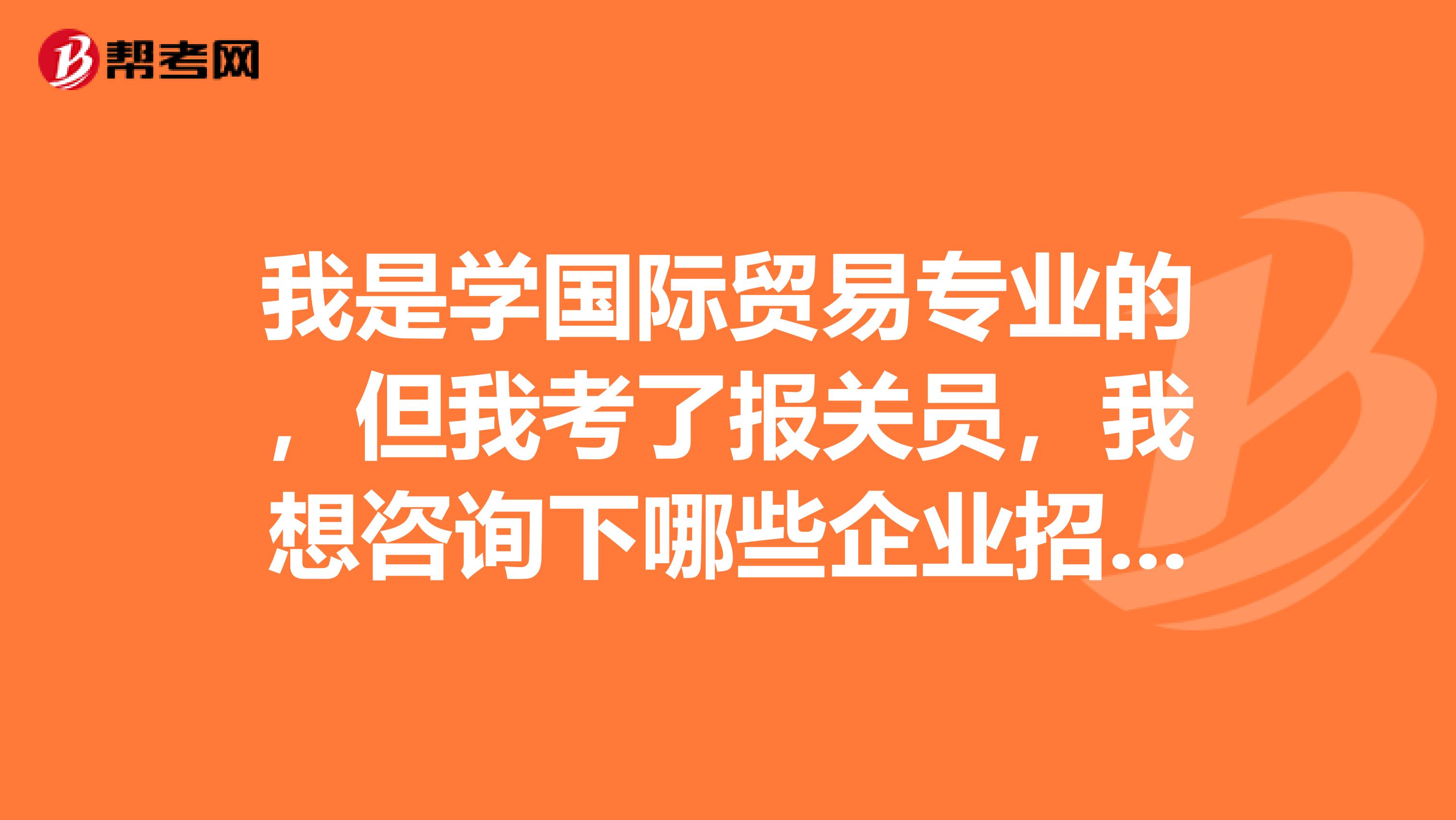 我是学国际贸易专业的，但我考了报关员，我想咨询下哪些企业招聘报关员？主要的发展方向是什么？