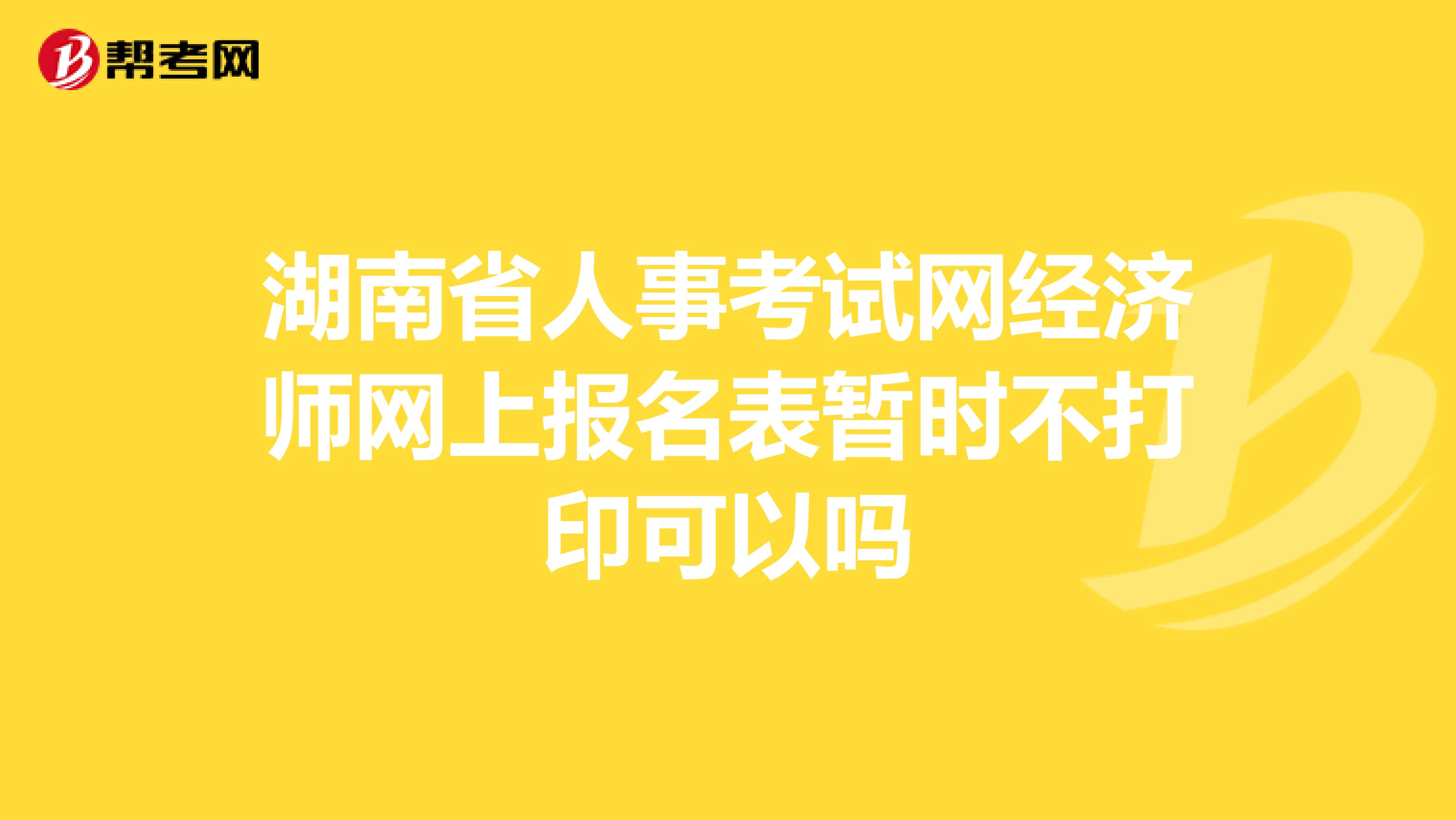 湖南省人事考试网经济师网上报名表暂时不打印可以吗