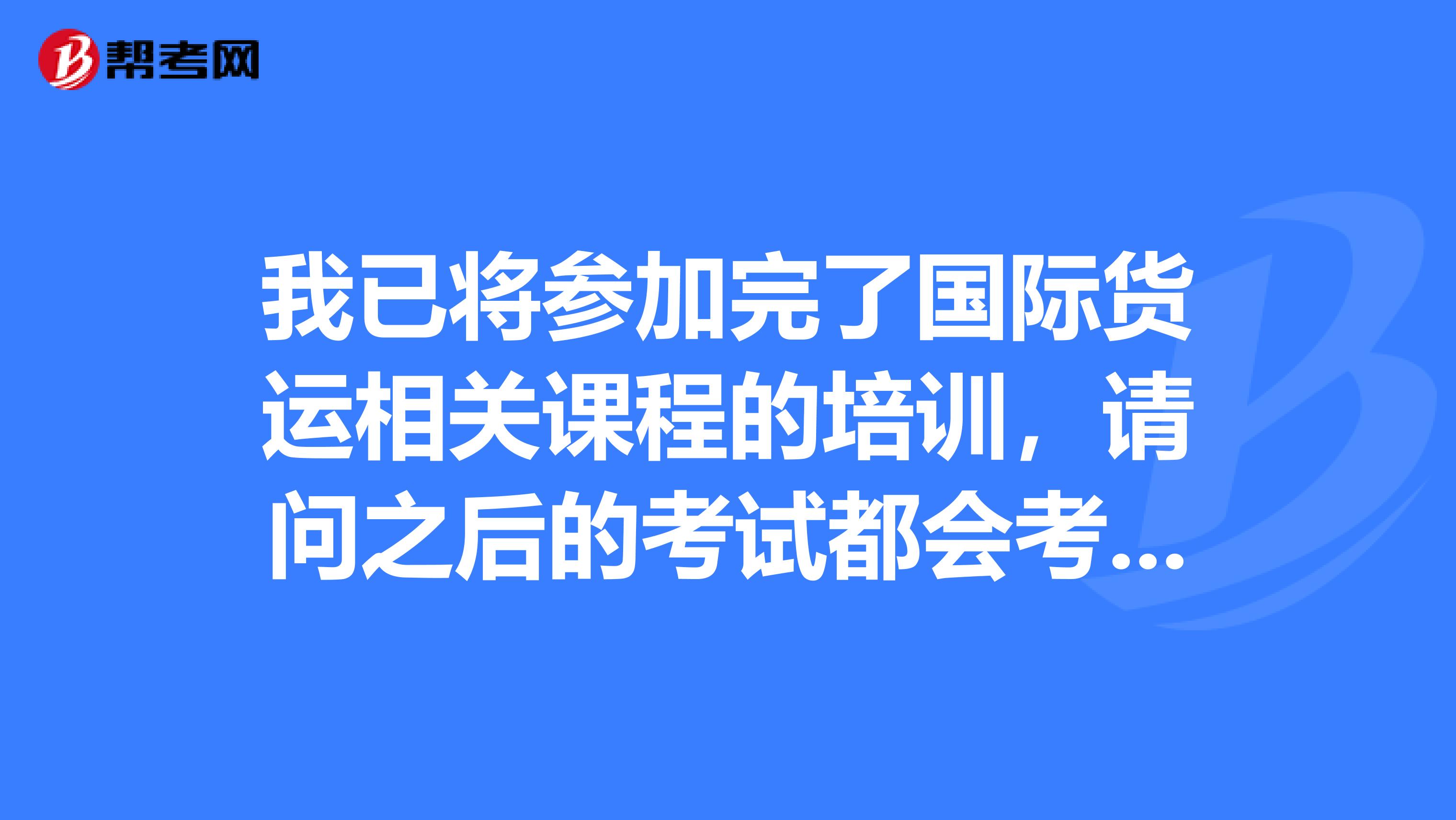我已将参加完了国际货运相关课程的培训，请问之后的考试都会考到哪些科目呢？