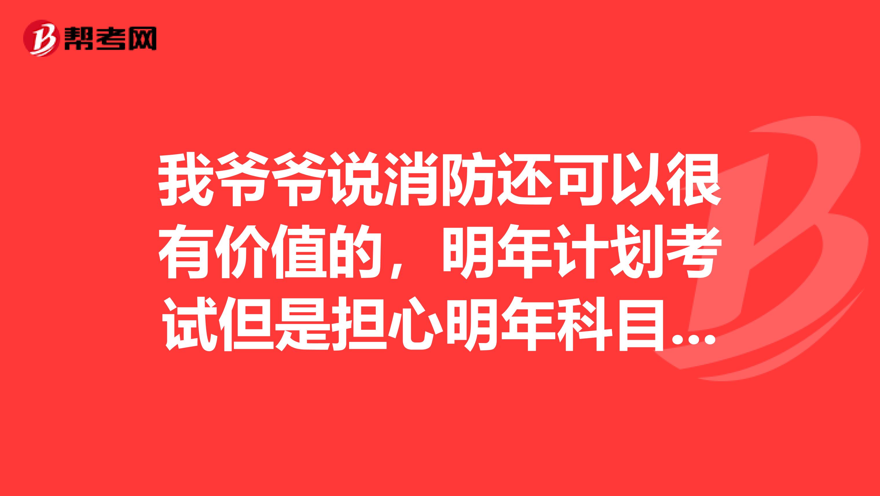 我爷爷说消防还可以很有价值的，明年计划考试但是担心明年科目又加了