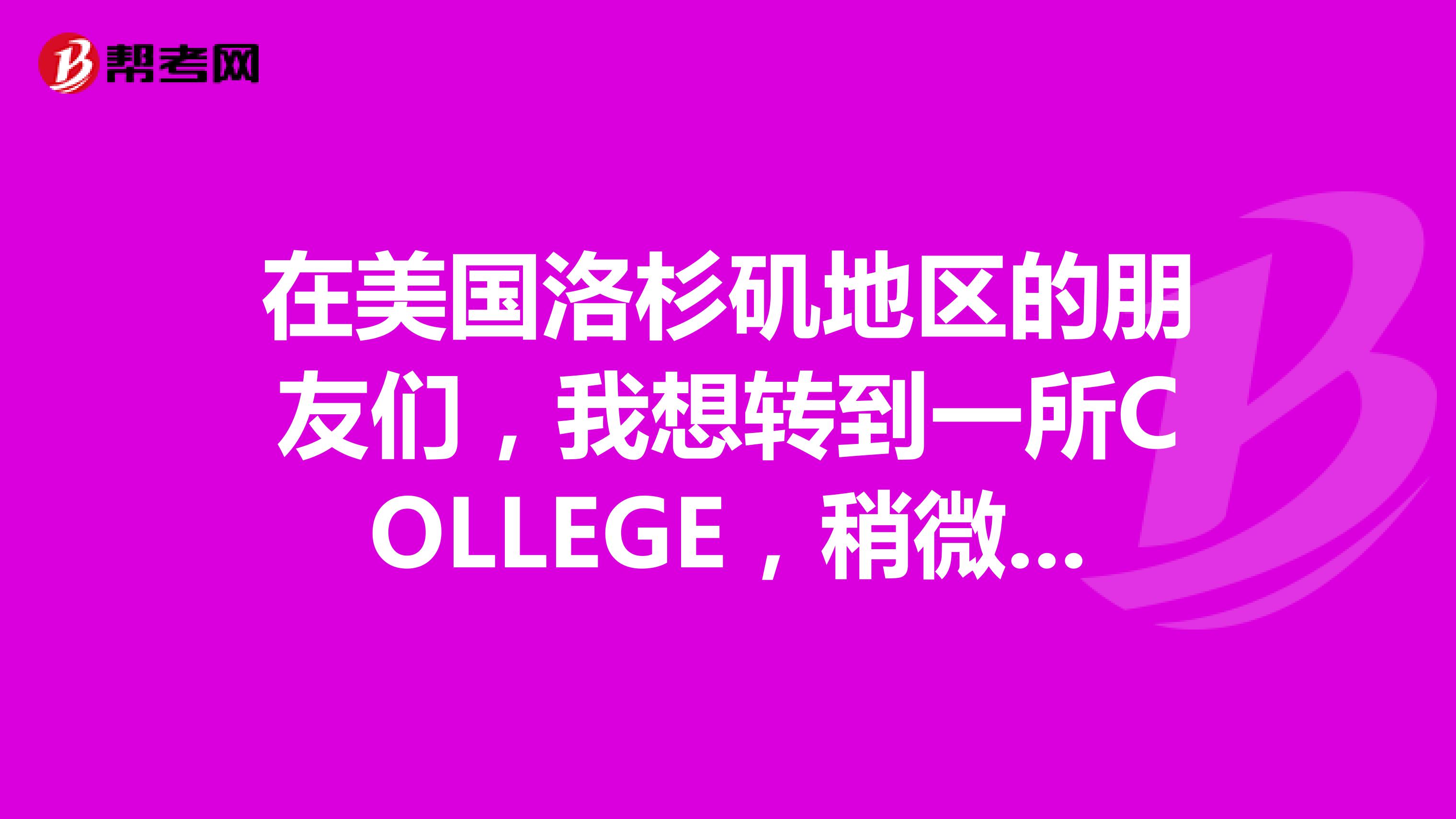 在美国洛杉矶地区的朋友们，我想转到一所COLLEGE，稍微好一些的，环境和教学质量等等，谁能给我介绍几所啊