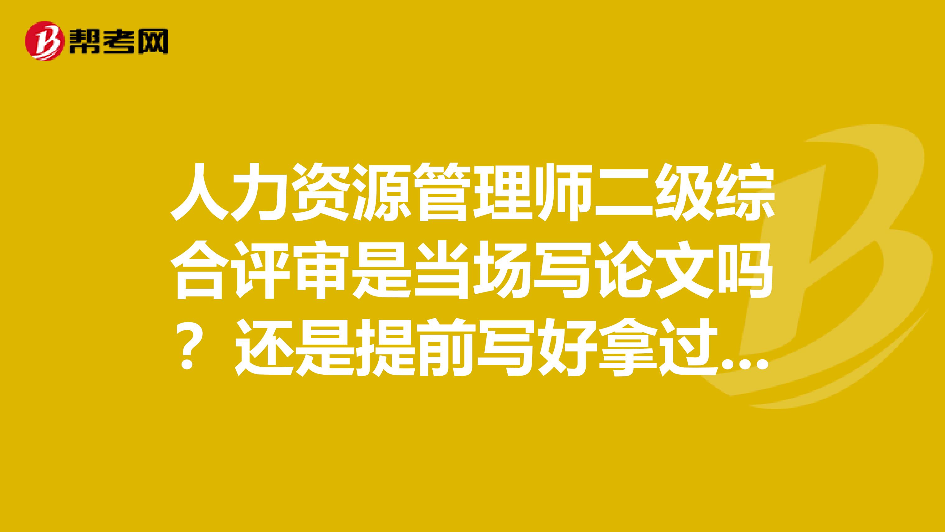 人力资源管理师二级综合评审是当场写论文吗？还是提前写好拿过去答辩？