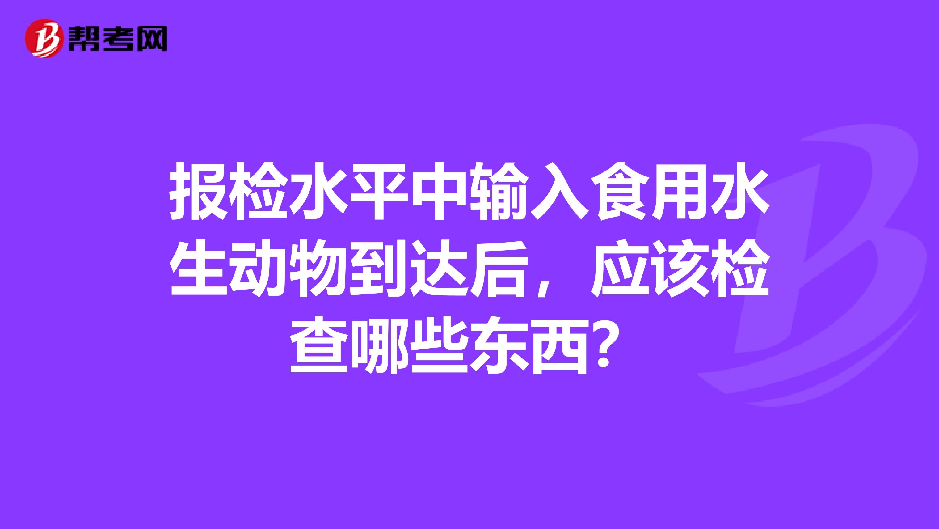 报检水平中输入食用水生动物到达后,应该检查哪些东西?
