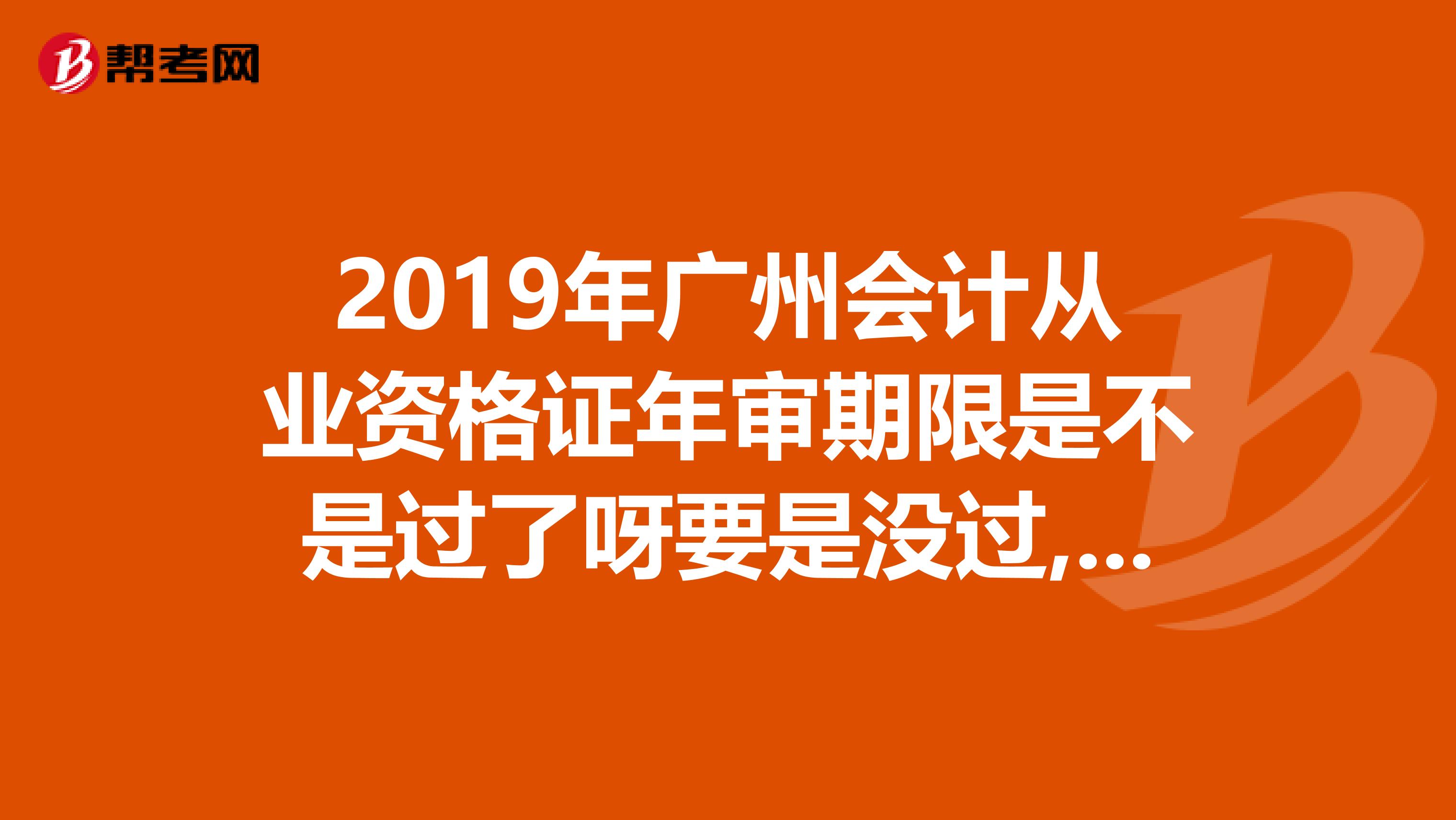 2019年广州会计从业资格证年审期限是不是过了呀要是没过,那些网站怎么都无法连接的？