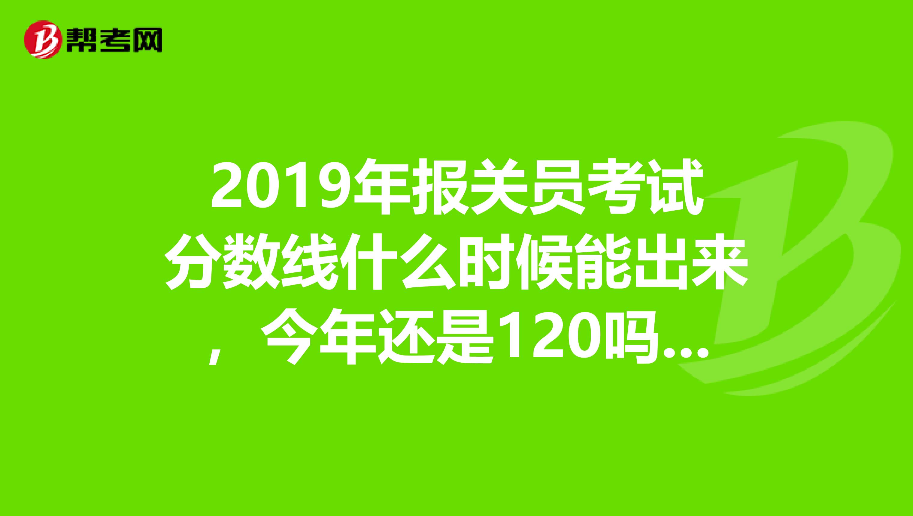 2019年报关员考试分数线什么时候能出来，今年还是120吗，有没有知道的