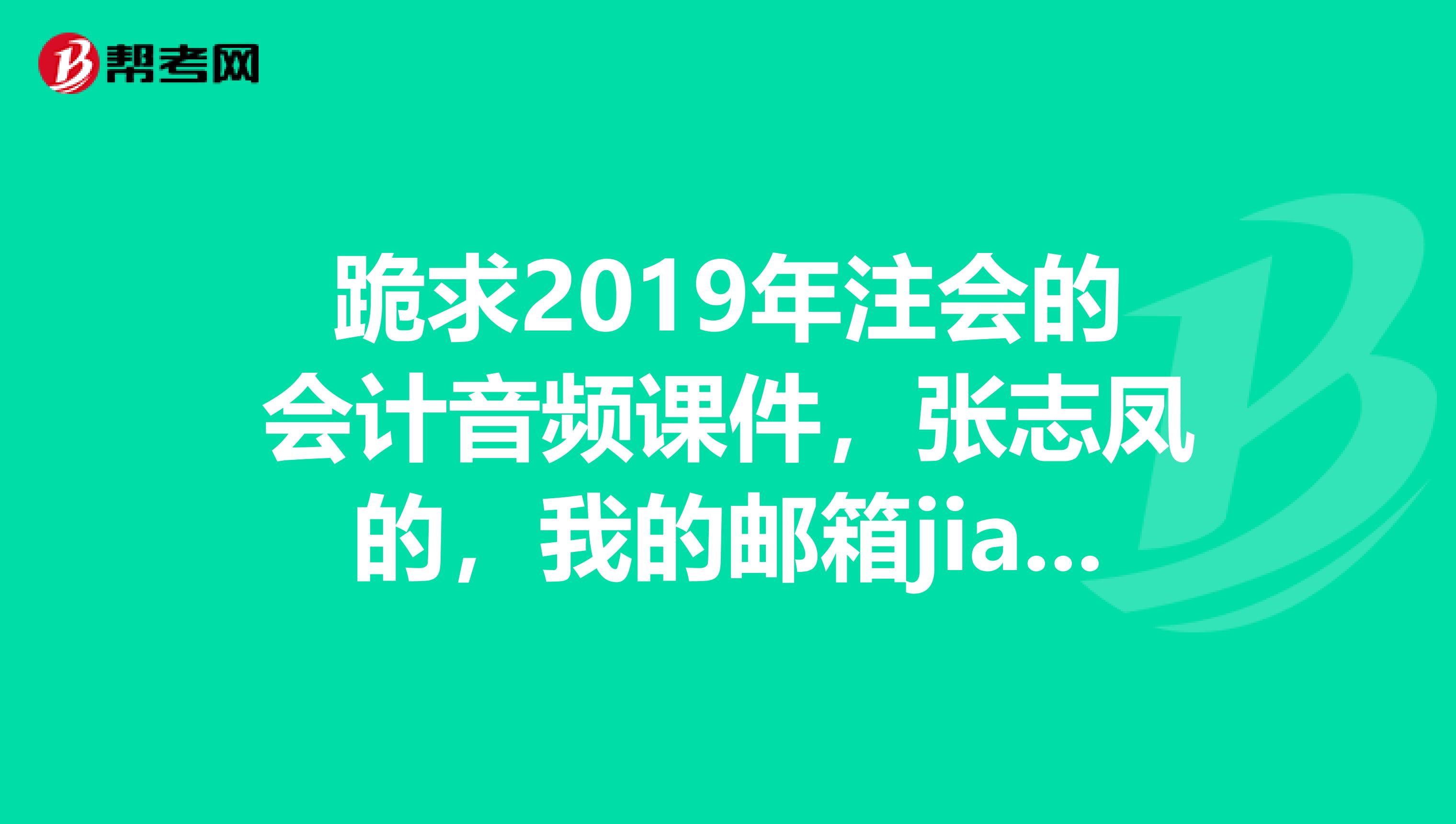跪求2019年注會的會計音頻課件，張志鳳的，我的郵箱jiaobaihe.2019163.com，不勝感激