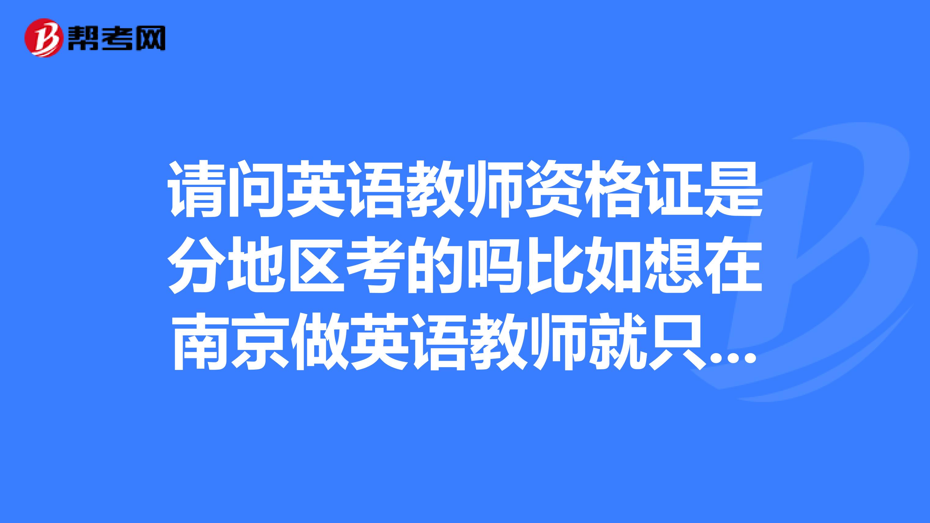 请问英语教师资格证是分地区考的吗比如想在南京做英语教师就只能考南京的教师资格证