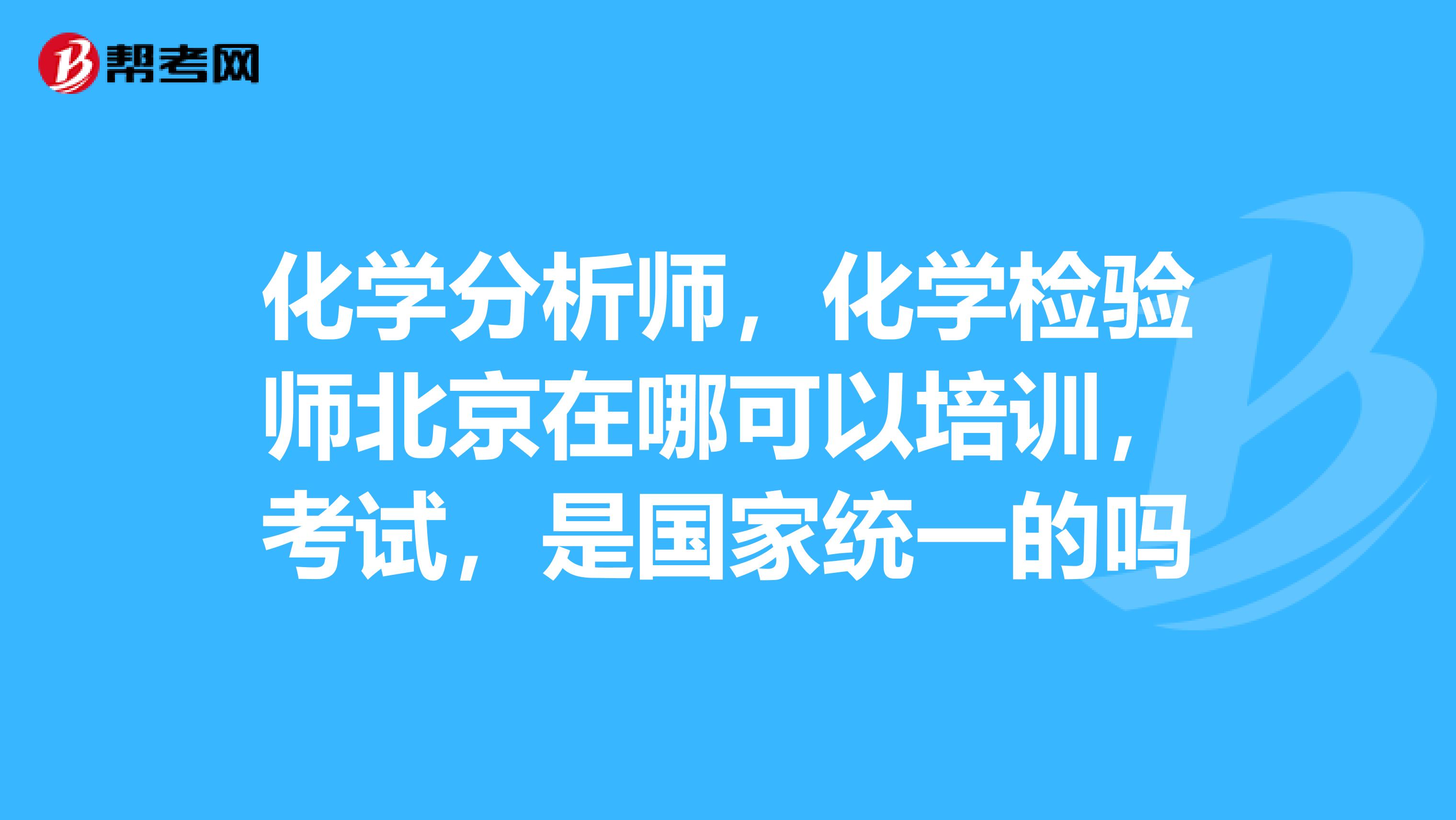 化学分析师，化学检验师北京在哪可以培训，考试，是国家统一的吗