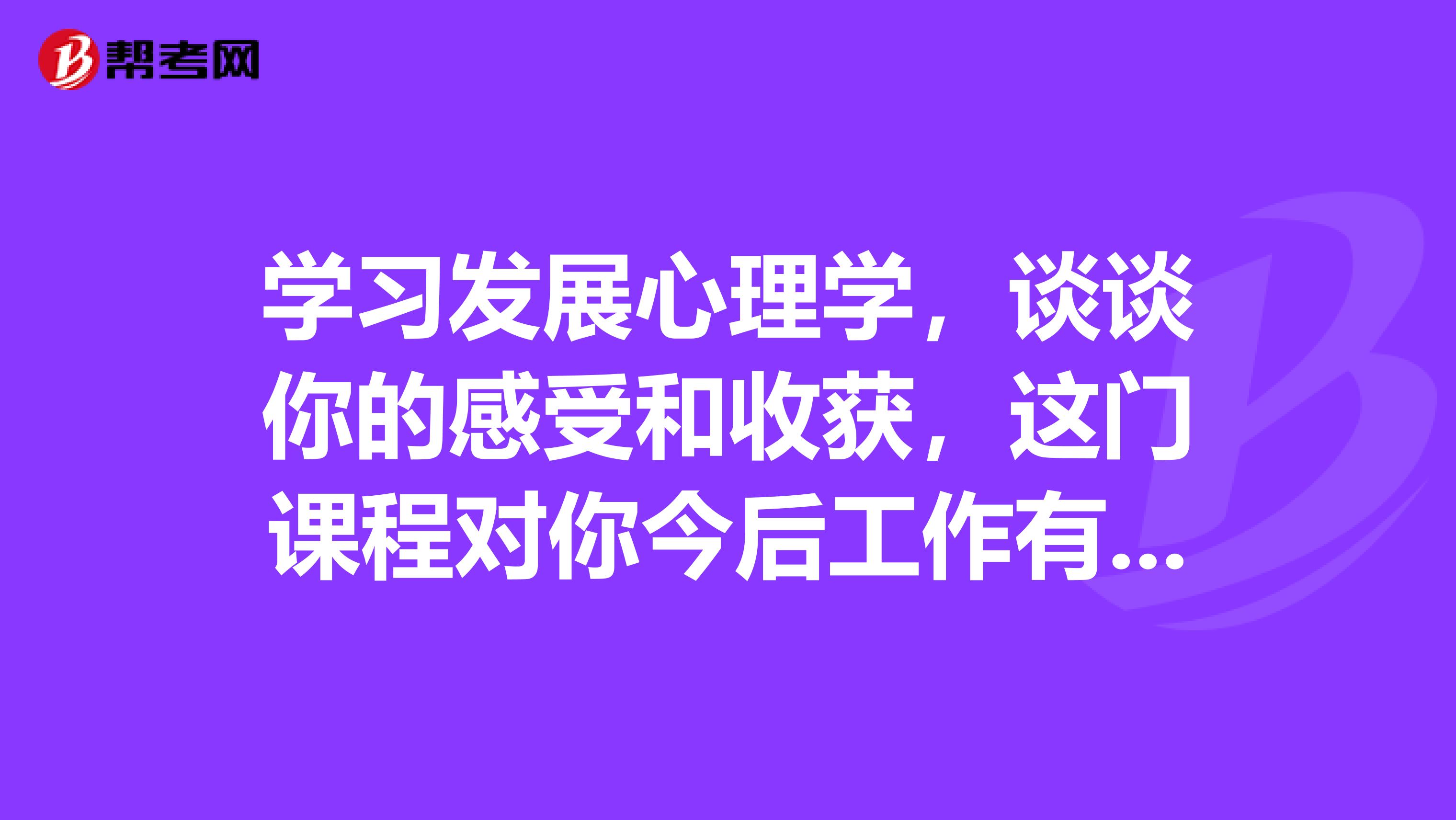学习发展心理学,谈谈你的感受和收获,这门课程对你今后工作有什么启发