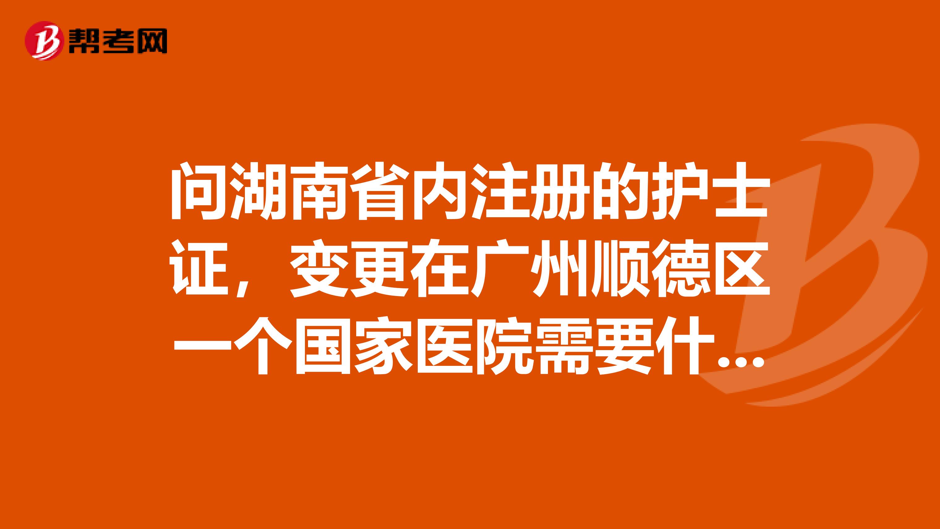问湖南省内注册的护士证,变更在广州顺德区一个国家医院需要什么手续?听别人说跨省变更护士证很难,求