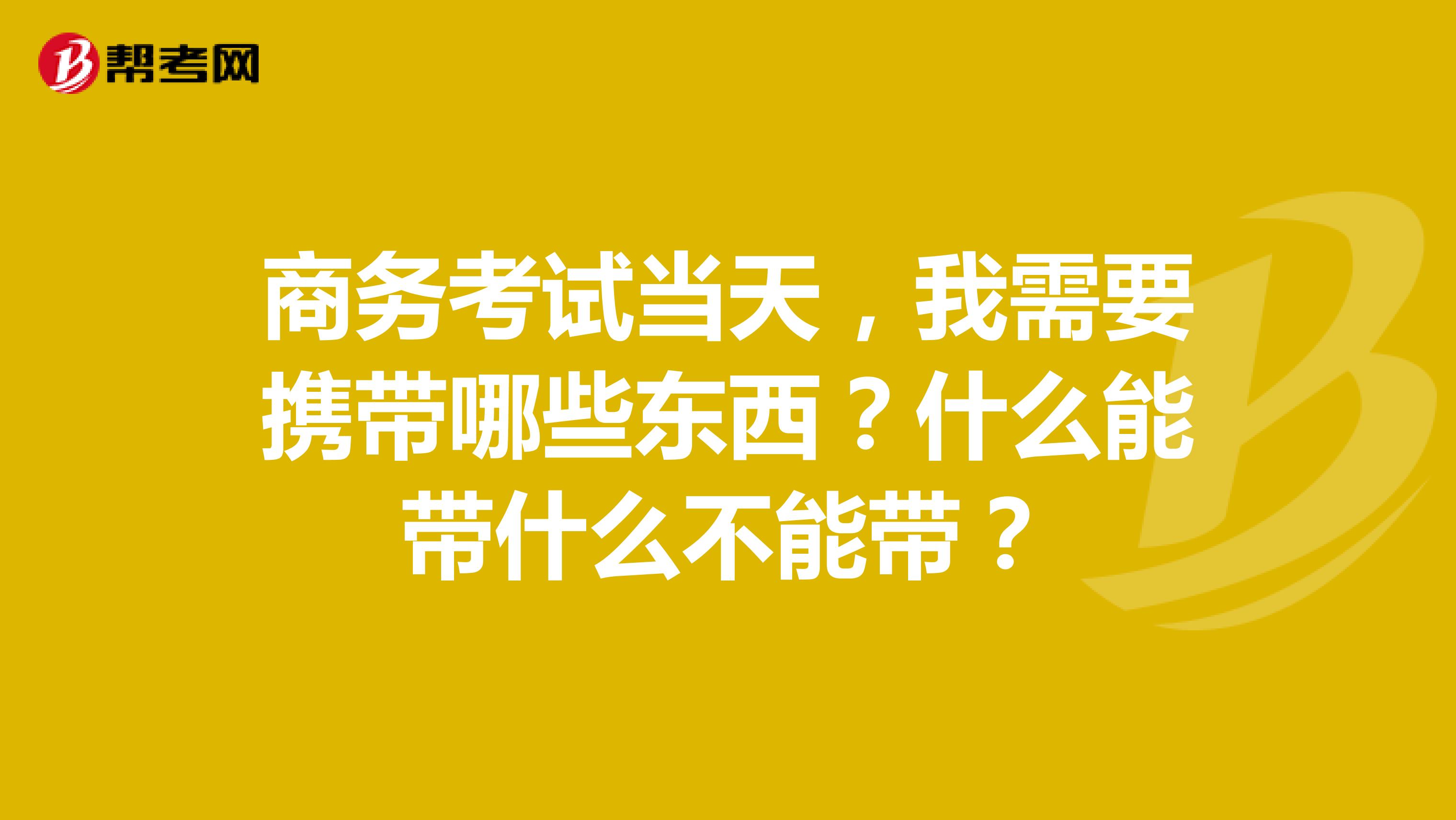 商务考试当天,我需要携带哪些东西?什么能带什么不能带?