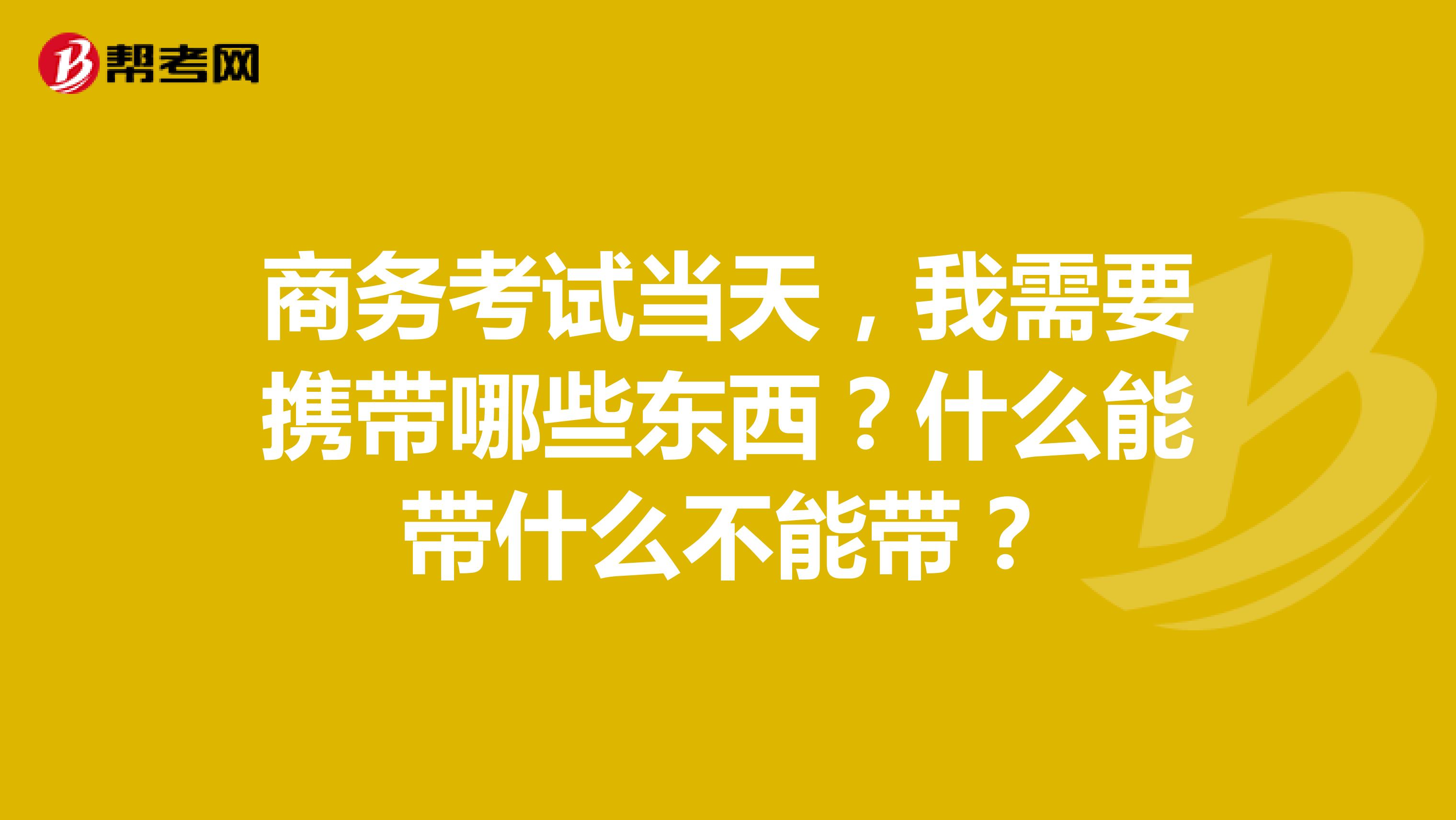 商务考试当天，我需要携带哪些东西？什么能带什么不能带？