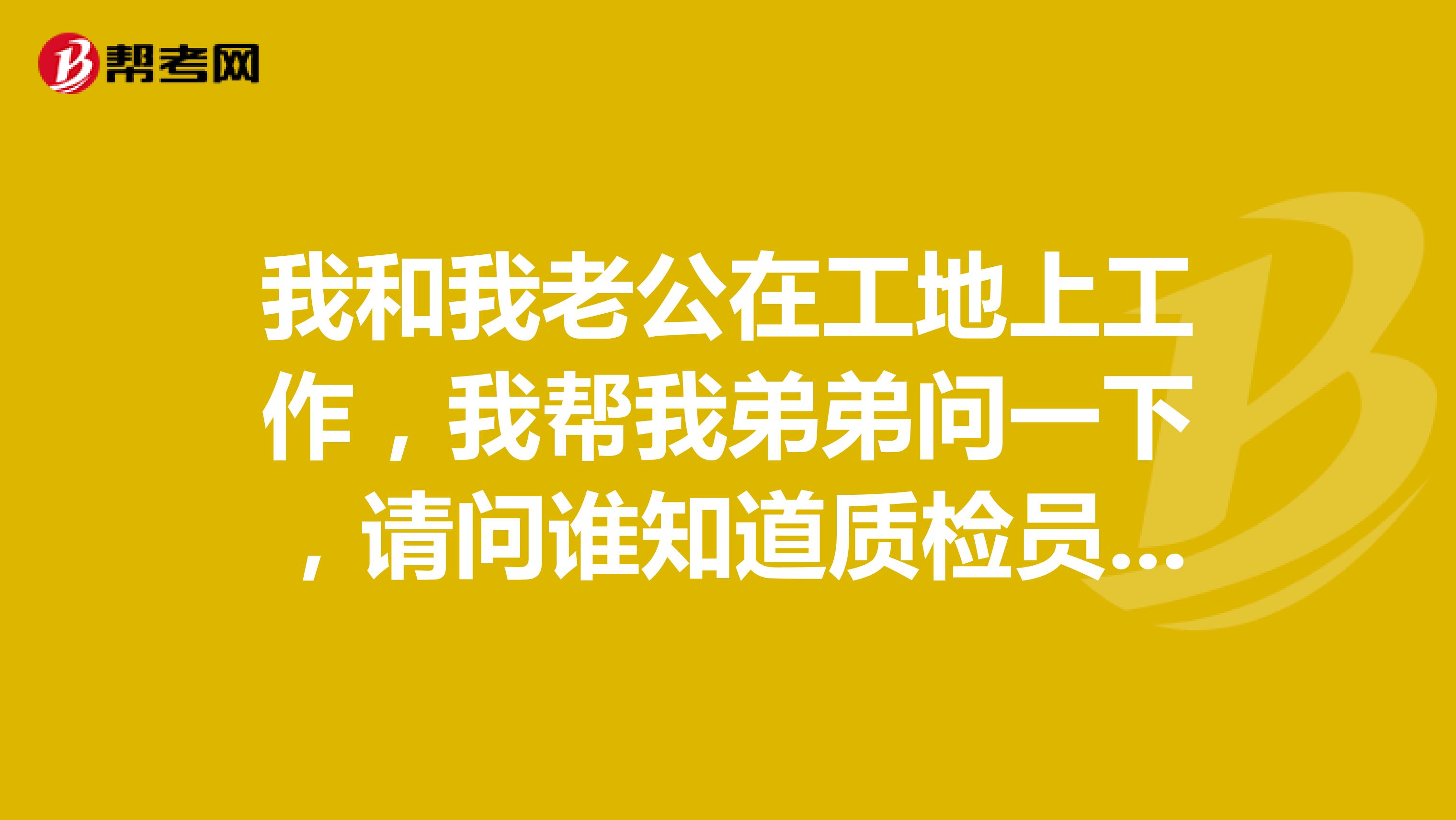 我和我老公在工地上工作，我帮我弟弟问一下，请问谁知道质检员报考条件和时间的？