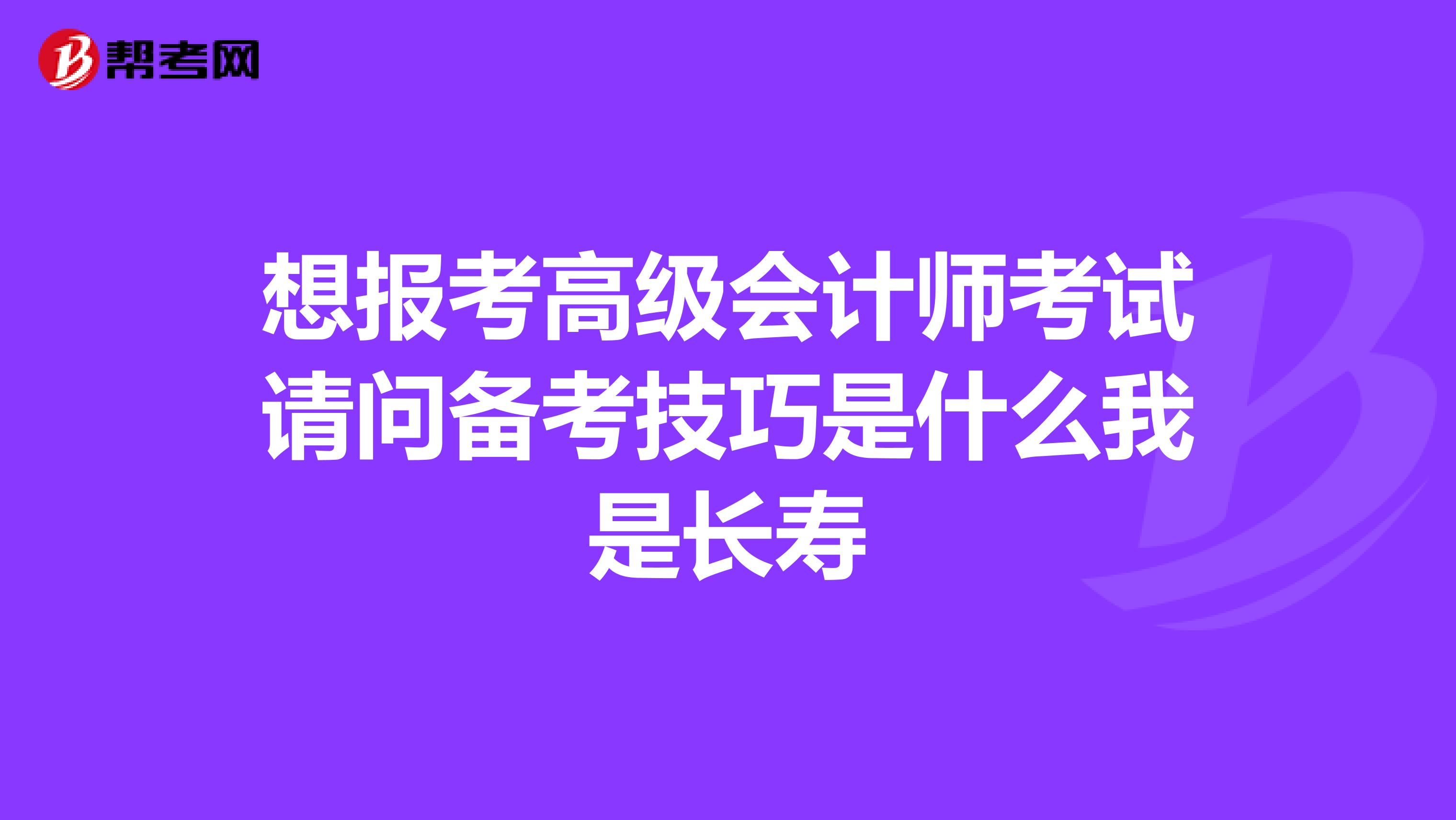 想报考高级会计师考试请问备考技巧是什么我是长寿