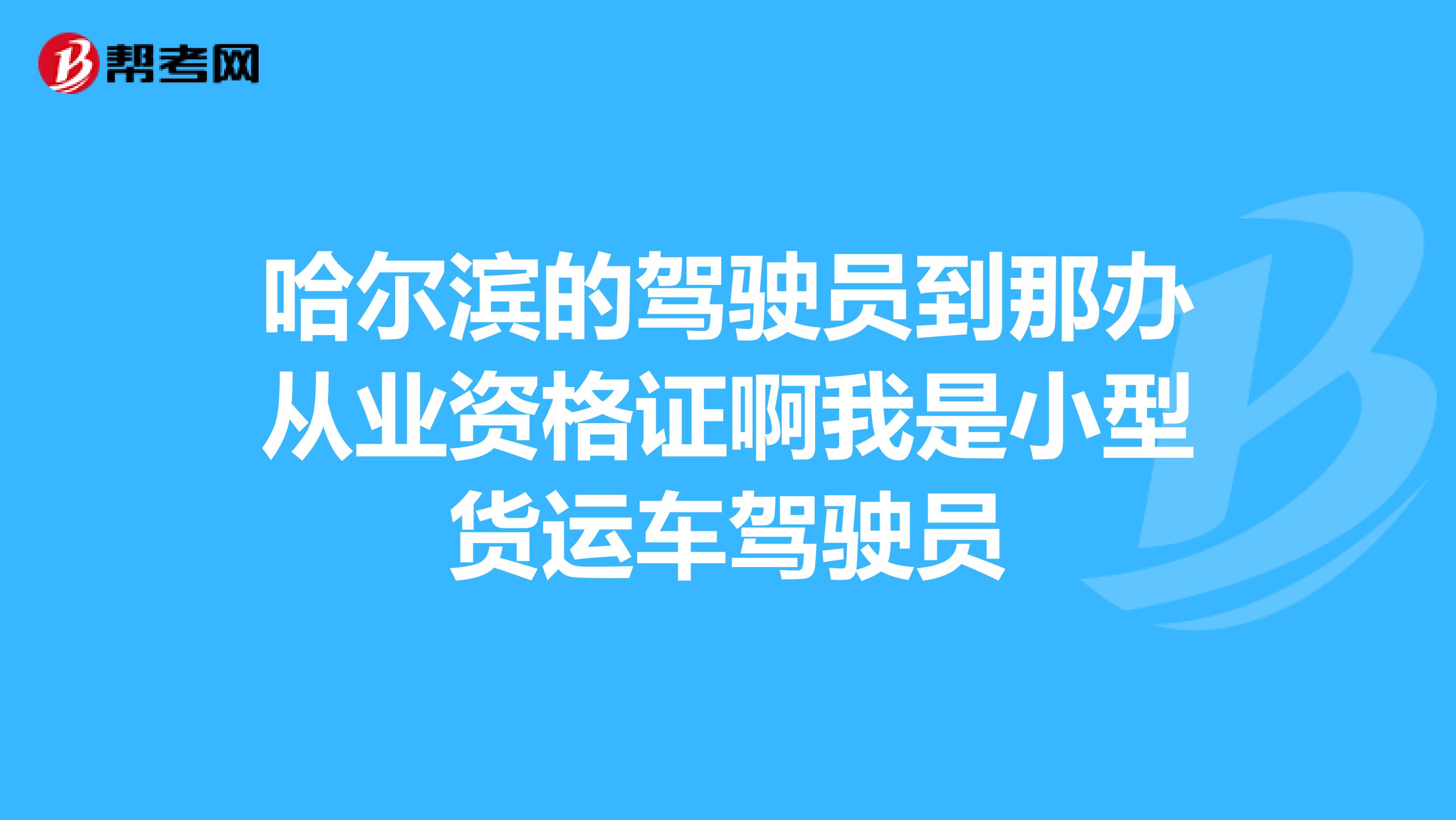 哈尔滨的驾驶员到那办从业资格证啊我是小型货运车驾驶员