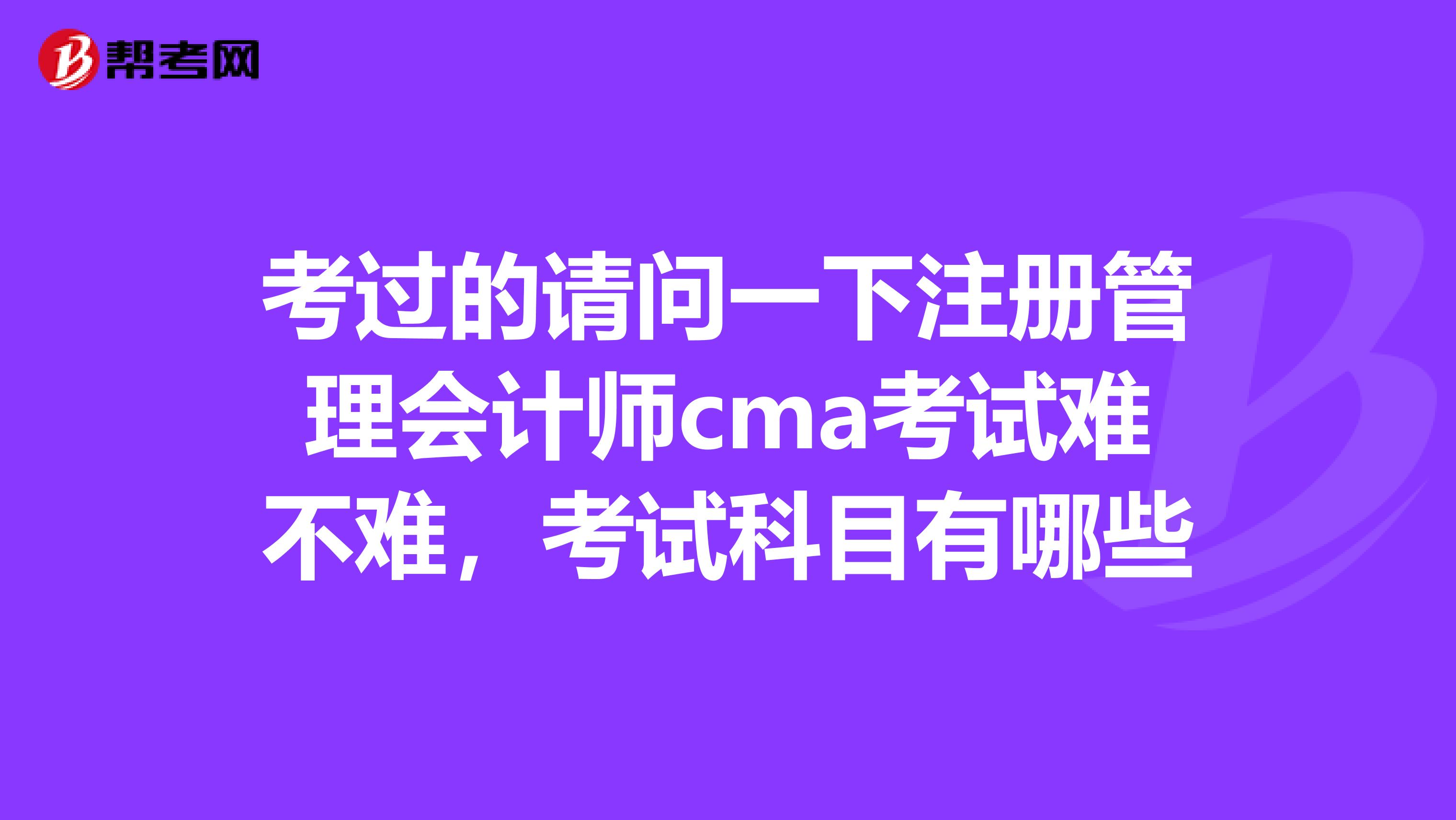 考过的请问一下注册管理会计师cma考试难不难,考试科目有哪些