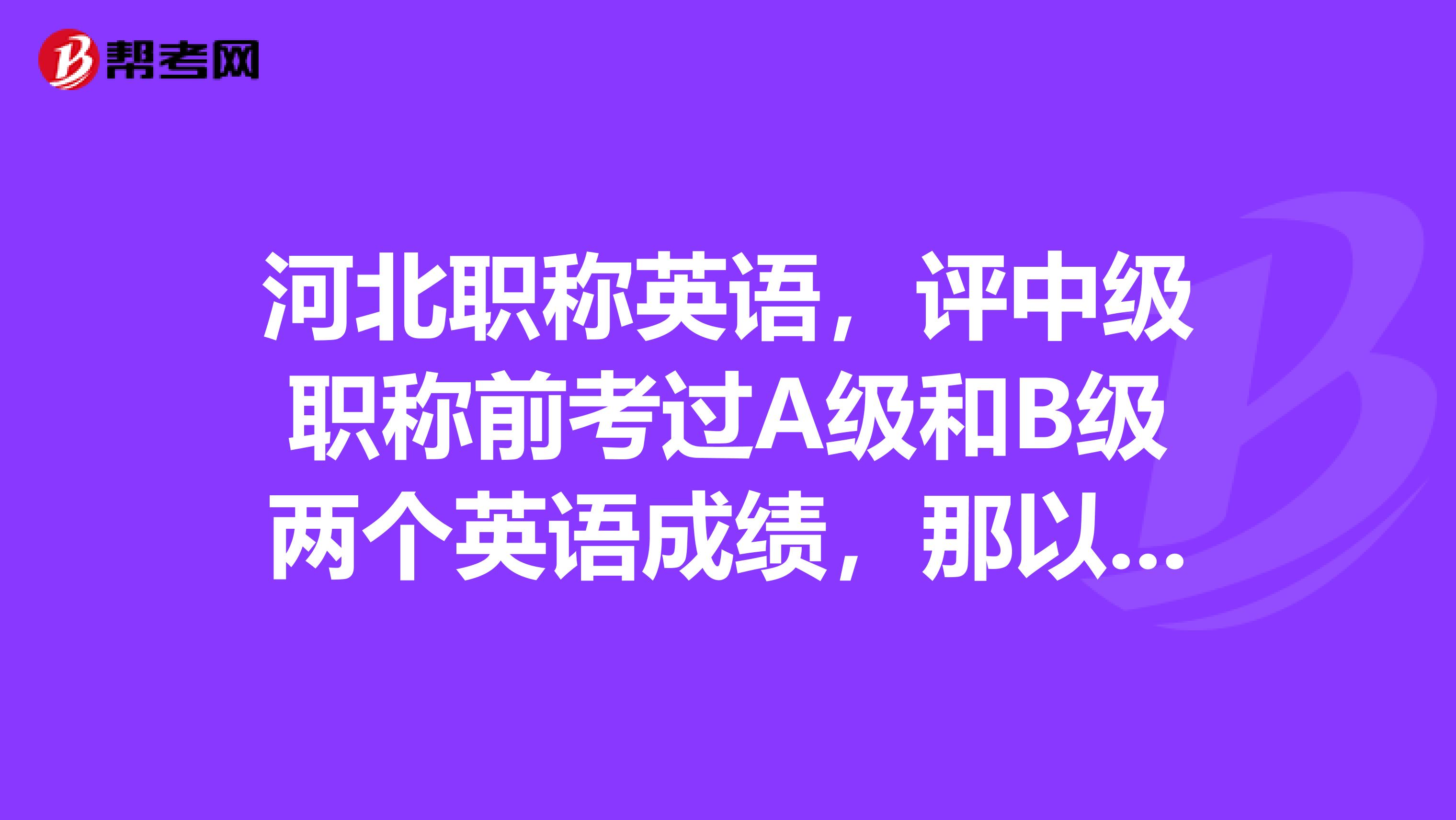 河北职称英语，评中级职称前考过A级和B级两个英语成绩，那以后评高级职称还能用那个A级成绩吗？？？