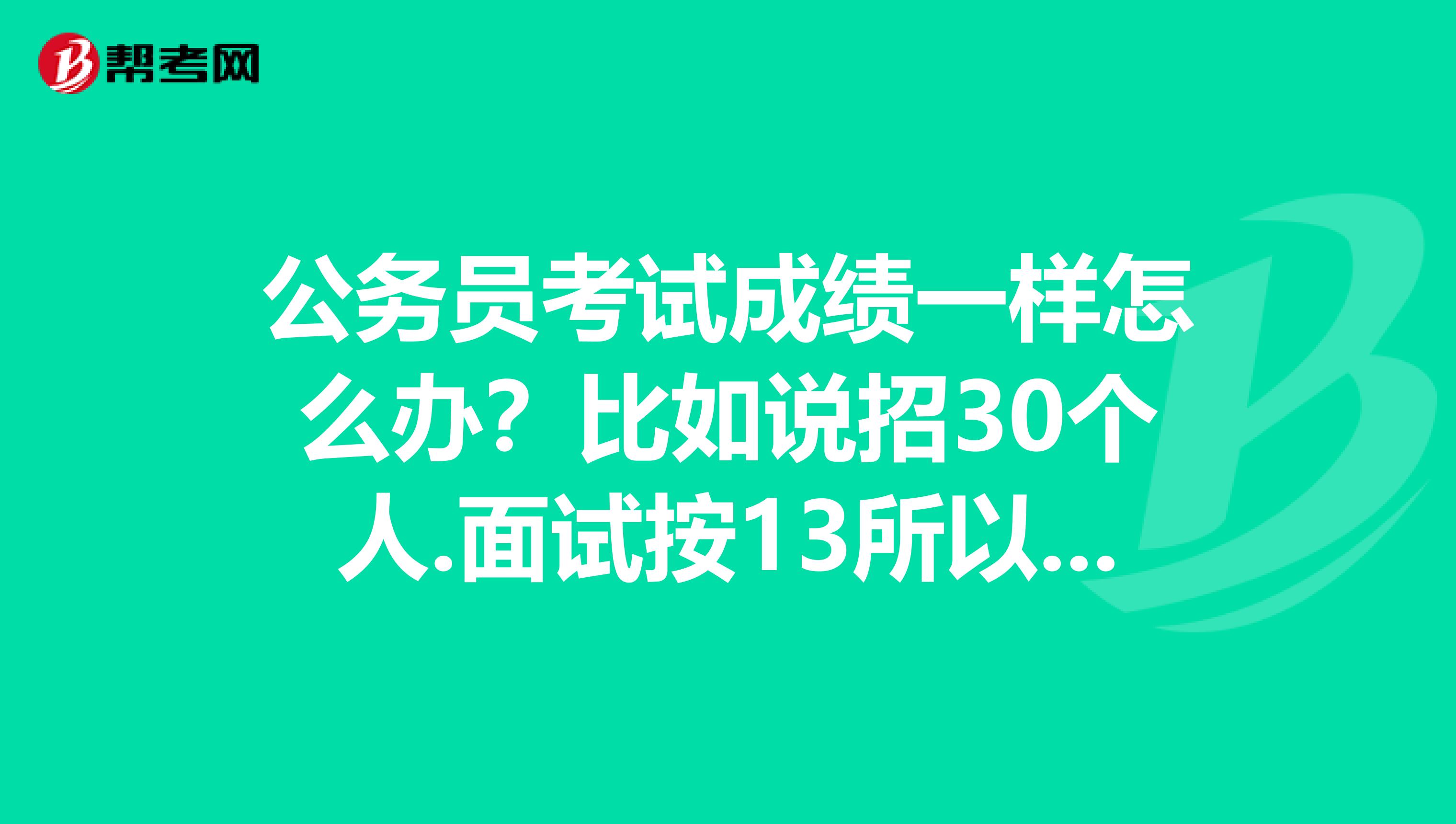 公务员考试成绩一样怎么办?比如说招30个人.面试按13所以取笔试成绩前90名如果我和另外一个人笔试总成绩一样.刚好我和他的成绩正好是并列90名..请问..这种情况怎么办