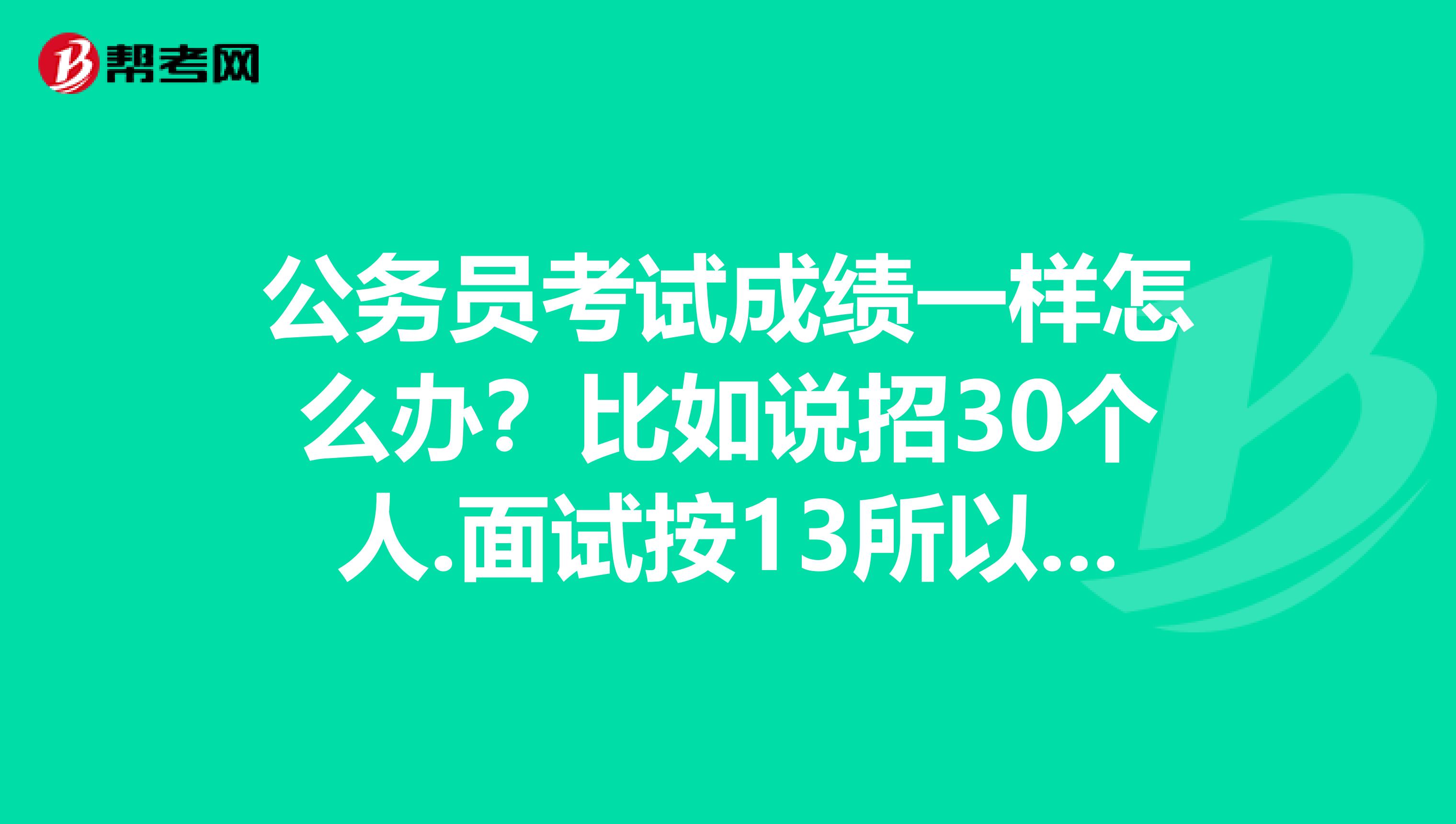 公务员考试成绩一样怎么办？比如说招30个人.面试按13所以取笔试成绩前90名如果我和另外一个人笔试总成绩一样.刚好我和他的成绩正好是并列90名..请问..这种情况怎么办