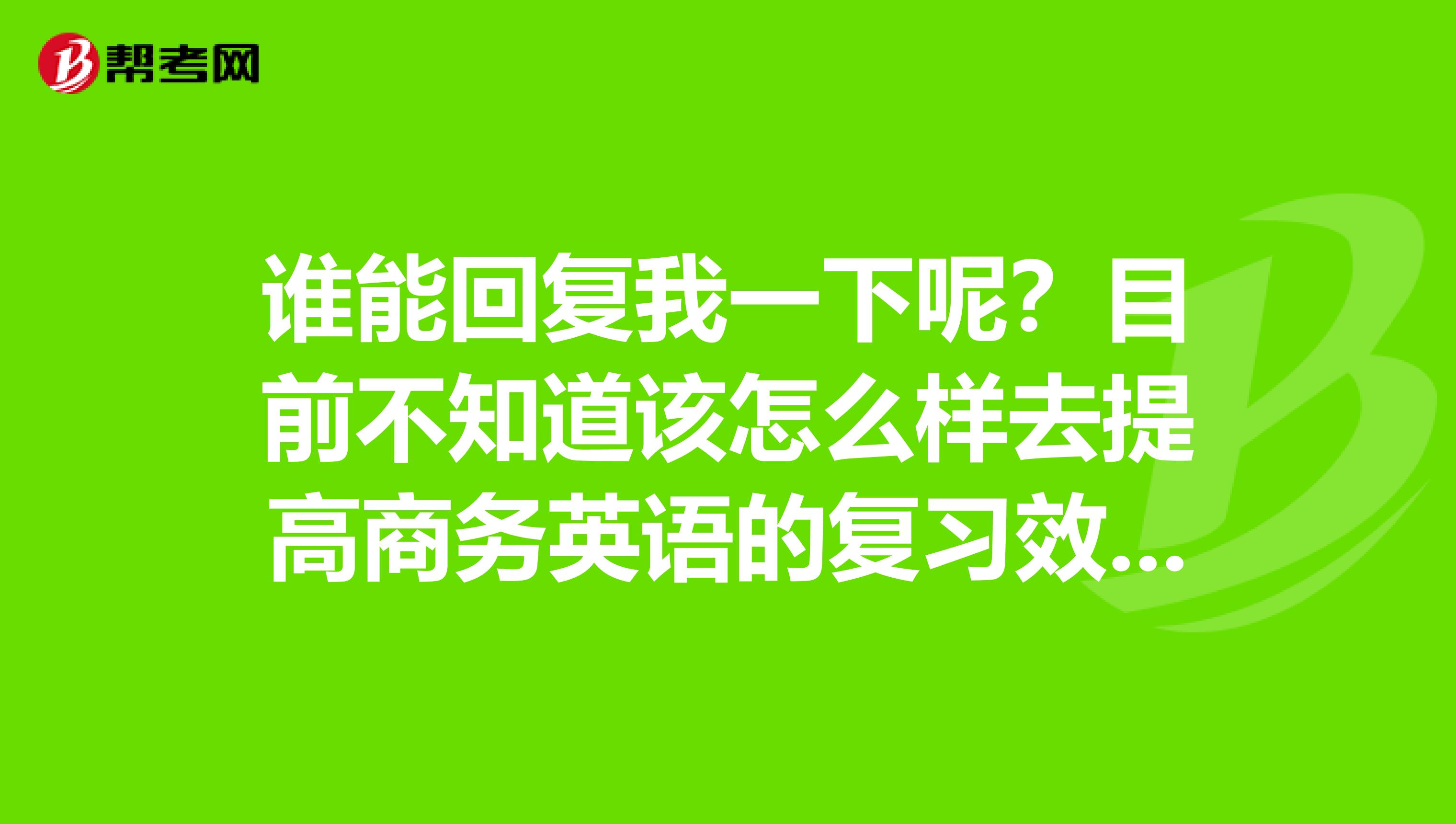 谁能回复我一下呢？目前不知道该怎么样去提高商务英语的复习效率了，感觉很难